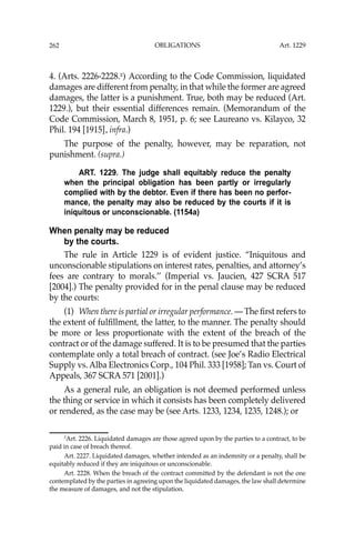 OBLIGATIONS
262
4. (Arts. 2226-2228.2
) According to the Code Commission, liquidated
damages are different from penalty, in that while the former are agreed
damages, the latter is a punishment. True, both may be reduced (Art.
1229.), but their essential differences remain. (Memorandum of the
Code Commission, March 8, 1951, p. 6; see Laureano vs. Kilayco, 32
Phil. 194 [1915], infra.)
The purpose of the penalty, however, may be reparation, not
punishment. (supra.)
ART. 1229. The judge shall equitably reduce the penalty
when the principal obligation has been partly or irregularly
complied with by the debtor. Even if there has been no perfor-
mance, the penalty may also be reduced by the courts if it is
iniquitous or unconscionable. (1154a)
When penalty may be reduced
by the courts.
The rule in Article 1229 is of evident justice. “Iniquitous and
unconscionable stipulations on interest rates, penalties, and attorney’s
fees are contrary to morals.’’ (Imperial vs. Jaucien, 427 SCRA 517
[2004].) The penalty provided for in the penal clause may be reduced
by the courts:
(1) When there is partial or irregular performance. — The ﬁrst refers to
the extent of fulﬁllment, the latter, to the manner. The penalty should
be more or less proportionate with the extent of the breach of the
contract or of the damage suffered. It is to be presumed that the parties
contemplate only a total breach of contract. (see Joe’s Radio Electrical
Supply vs. Alba Electronics Corp., 104 Phil. 333 [1958]; Tan vs. Court of
Appeals, 367 SCRA 571 [2001].)
As a general rule, an obligation is not deemed performed unless
the thing or service in which it consists has been completely delivered
or rendered, as the case may be (see Arts. 1233, 1234, 1235, 1248.); or
2
Art. 2226. Liquidated damages are those agreed upon by the parties to a contract, to be
paid in case of breach thereof.
Art. 2227. Liquidated damages, whether intended as an indemnity or a penalty, shall be
equitably reduced if they are iniquitous or unconscionable.
Art. 2228. When the breach of the contract committed by the defendant is not the one
contemplated by the parties in agreeing upon the liquidated damages, the law shall determine
the measure of damages, and not the stipulation.
Art. 1229
 