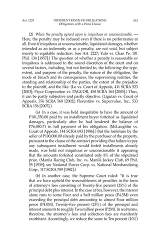 263
(2) When the penalty agreed upon is iniquitous or unconscionable. —
Here, the penalty may be reduced even if there is no performance at
all. Even if iniquitous or unconscionable, liquidated damages, whether
intended as an indemnity or as a penalty, are not void, but subject
merely to equitable reduction. (see Art. 2227; Yulo vs. Chan Pe, 101
Phil. 134 [1957].) The question of whether a penalty is reasonable or
iniquitous is addressed to the sound discretion of the court and on
several factors, including, but not limited to, the following: the type,
extent, and purpose of the penalty, the nature of the obligation, the
mode of breach and its consequences, the supervening realities, the
standing and relationship of the parties, the extent of the prejudice
to the plaintiff, and the like. (Lo vs. Court of Appeals, 411 SCRA 523
[2003]; Pryce Corporation vs. PAGCOR, 458 SCRA 164 [2005].) Thus,
it can be partly subjective and partly objective. (Ligutan vs. Court of
Appeals, 376 SCRA 560 [2002]; Florentino vs. Supervalue, Inc., 533
SCRA 156 [2007].)
(a) In a case, it was held inequitable to have the amount of
P101,550.00 paid by an installment buyer forfeited as liquidated
damages, particularly after he had tendered the balance of
P76,050.71 in full payment of his obligation. (McLaughlin vs.
Court of Appeals, 144 SCRA 693 [1986].) But the forfeiture by the
seller of P100,000.00 already paid by the purchaser of the property,
pursuant to the clause of the contract providing that failure to pay
any subsequent installment would forfeit installments already
made, was held not iniquitous or unconscionable it appearing
that the amounts forfeited constituted only 8% of the stipulated
price. (Manila Racing Club, Inc. vs. Manila Jockey Club, 69 Phil.
55 [1939]; see National Power Corp. vs. National Merchandising
Corp., 117 SCRA 789 [1982].)
(b) In another case, the Supreme Court ruled: “It is true
that we have upheld the reasonableness of penalties in the form
of attorney’s fees consisting of Twenty-ﬁve percent (25%) of the
principal debt plus interest. In the case at bar, however, the interest
alone runs to some Four and a half million pesos (P4.5M) even
exceeding the principal debt amounting to almost Four million
pesos (P4.0M). Twenty-ﬁve percent (25%) of the principal and
interest amounts to roughly Two million pesos (P2M). In real terms,
therefore, the attorney’s fees and collection fees are manifestly
exorbitant. Accordingly, we reduce the same to Ten percent (10%)
Art. 1229 DIFFERENT KINDS OF OBLIGATIONS
Obligations with a Penal Clause
 