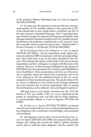 OBLIGATIONS
264
of the principal. (Barons Marketing Corp. vs. Court of Appeals,
286 SCRA 96 [1998].)
(c) In a later case, the promissory note provides for a late pay-
ment penalty of 2.5% monthly, attorney’s fees equivalent to 25%
of the amount due in case a legal action is instituted, and 10% of
the same amount as liquidated damages. Held: “Liquidated dam-
ages should no longer be imposed for being unconscionable. Such
damages should be deemed included in the 2.5% monthly penalty.
Furthermore, the petitioner is entitled only to 10% attorney’s fees,
the reasonable amount under the proven facts.’’ (Radiowealth vs.
Finance Company vs. Del Rosario, 335 SCRA 288 [2000].)
(d) In Development Bank of the Philippines vs. Court of Appeals
(344 SCRA 492 [2000].), “private respondents made regular pay-
ments to petitioner DBP in compliance with their principal obliga-
tion. They failed only to pay on the dates stipulated in the con-
tract. This indicates the absence of bad faith on the part of private
respondents and their willingness to comply with the terms of the
contract. Moreover, of their principal obligation in the amount of
P207,000.00, private respondents have already paid P289,600.00 in
favor of petitioner. These circumstances convince us of the neces-
sity to equitably reduce the interest due to petitioner and we do
so by reducing to 10% the additional interest of 18% per annum
computed on total amortization past due. The penalty share of 8%
per annum is sufﬁcient to cover whatever else damages petitioner
may have incurred due to private respondents’ delay in paying
the amortizations, such as attorney’s fees and litigation expenses.’’
Although usury is now legally inexistent (see Art. 1175.) the
interest at 5.5% per month or 66% per annum stipulated by the
parties in a promissory note was held void for being iniquitous
or unconscionable. (Medel vs. Court of Appeals, 299 SCRA 418
[1998].)
(e) In Bulos, Jr. vs. Yasuma (527 SCRA 727 [2007].), an interest
rateof4%permonthor48%perannumontheremainingbalanceofa
loan obligation with a rural banks was held highly unconscionable
and coordinate.
(f) The Supreme Court in Rizal Commercial Banking Corp. vs.
Court of Appeals (289 SCRA 292 [1998].) has tempered the penalty
charges after taking into account the debtor’s spitiful situation
and its offer to settle the entire obligation with the creditor. The
Art. 1229
 