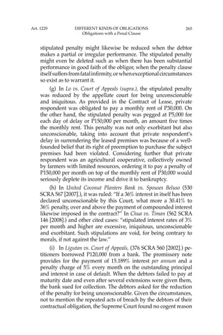 265
stipulated penalty might likewise be reduced when the debtor
makes a partial or irregular performance. The stipulated penalty
might even be deleted such as when there has been substantial
performance in good faith of the obligor, when the penalty clause
itselfsuffersfromfatalinﬁrmity,orwhenexceptionalcircumstances
so exist as to warrant it.
(g) In Lo vs. Court of Appeals (supra.), the stipulated penalty
was reduced by the appellate court for being unconscionable
and iniquitous. As provided in the Contract of Lease, private
respondent was obligated to pay a monthly rent of P30,000. On
the other hand, the stipulated penalty was pegged at P5,000 for
each day of delay or P150,000 per month, an amount ﬁve times
the monthly rent. This penalty was not only exorbitant but also
unconscionable, taking into account that private respondent’s
delay in surrendering the leased premises was because of a well-
founded belief that its right of preemption to purchase the subject
premises had been violated. Considering further that private
respondent was an agricultural cooperative, collectively owned
by farmers with limited resources, ordering it to pay a penalty of
P150,000 per month on top of the monthly rent of P30,000 would
seriously deplete its income and drive it to bankruptcy.
(h) In United Coconut Planters Bank vs. Spouses Beluso (530
SCRA 567 [2007].), it was ruled: “If a 36% interest in itself has been
declared unconscionable by this Court, what more a 30.41% to
36% penalty, over and above the payment of compounded interest
likewise imposed in the contract?’’ In Chua vs. Timan (562 SCRA
146 [2008].) and other cited cases: “stipulated interest rates of 3%
per month and higher are excessive, iniquitous, unconscionable
and exorbitant. Such stipulations are void, for being contrary to
morals, if not against the law.’’
(i) In Ligutan vs. Court of Appeals, (376 SCRA 560 [2002].) pe-
titioners borrowed P120,000 from a bank. The promissory note
provides for the payment of 15.189% interest per annum and a
penalty charge of 5% every month on the outstanding principal
and interest in case of default. When the debtors failed to pay at
maturity date and even after several extensions were given them,
the bank sued for collection. The debtors asked for the reduction
of the penalty for being unconscionable. Given the circumstances,
not to mention the repeated acts of breach by the debtors of their
contractual obligation, the Supreme Court found no cogent reason
Art. 1229 DIFFERENT KINDS OF OBLIGATIONS
Obligations with a Penal Clause
 