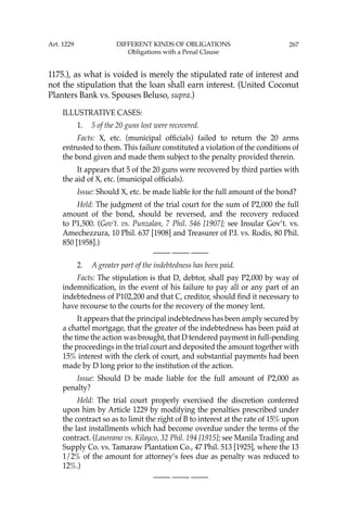267
1175.), as what is voided is merely the stipulated rate of interest and
not the stipulation that the loan shall earn interest. (United Coconut
Planters Bank vs. Spouses Beluso, supra.)
ILLUSTRATIVE CASES:
1. 5 of the 20 guns lost were recovered.
Facts: X, etc. (municipal ofﬁcials) failed to return the 20 arms
entrusted to them. This failure constituted a violation of the conditions of
the bond given and made them subject to the penalty provided therein.
It appears that 5 of the 20 guns were recovered by third parties with
the aid of X, etc. (municipal ofﬁcials).
Issue: Should X, etc. be made liable for the full amount of the bond?
Held: The judgment of the trial court for the sum of P2,000 the full
amount of the bond, should be reversed, and the recovery reduced
to P1,500. (Gov’t. vs. Punzalan, 7 Phil. 546 [1907]; see Insular Gov’t. vs.
Amechezzura, 10 Phil. 637 [1908] and Treasurer of P.I. vs. Rodis, 80 Phil.
850 [1958].)
—-— —-— —-—
2. A greater part of the indebtedness has been paid.
Facts: The stipulation is that D, debtor, shall pay P2,000 by way of
indemniﬁcation, in the event of his failure to pay all or any part of an
indebtedness of P102,200 and that C, creditor, should ﬁnd it necessary to
have recourse to the courts for the recovery of the money lent.
It appears that the principal indebtedness has been amply secured by
a chattel mortgage, that the greater of the indebtedness has been paid at
the time the action was brought, that D tendered payment in full-pending
the proceedings in the trial court and deposited the amount together with
15% interest with the clerk of court, and substantial payments had been
made by D long prior to the institution of the action.
Issue: Should D be made liable for the full amount of P2,000 as
penalty?
Held: The trial court properly exercised the discretion conferred
upon him by Article 1229 by modifying the penalties prescribed under
the contract so as to limit the right of B to interest at the rate of 15% upon
the last installments which had become overdue under the terms of the
contract. (Laureano vs. Kilayco, 32 Phil. 194 [1915]; see Manila Trading and
Supply Co. vs. Tamaraw Plantation Co., 47 Phil. 513 [1925], where the 13
1/2% of the amount for attorney’s fees due as penalty was reduced to
12%.)
—-— —-— —-—
Art. 1229 DIFFERENT KINDS OF OBLIGATIONS
Obligations with a Penal Clause
 