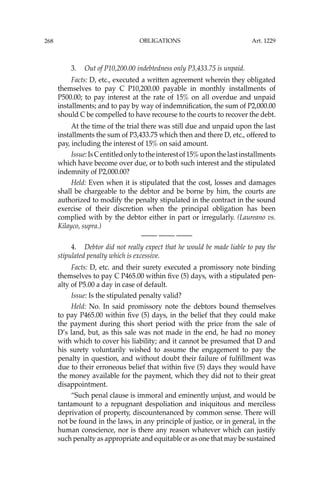 OBLIGATIONS
268
3. Out of P10,200.00 indebtedness only P3,433.75 is unpaid.
Facts: D, etc., executed a written agreement wherein they obligated
themselves to pay C P10,200.00 payable in monthly installments of
P500.00; to pay interest at the rate of 15% on all overdue and unpaid
installments; and to pay by way of indemniﬁcation, the sum of P2,000.00
should C be compelled to have recourse to the courts to recover the debt.
At the time of the trial there was still due and unpaid upon the last
installments the sum of P3,433.75 which then and there D, etc., offered to
pay, including the interest of 15% on said amount.
Issue:IsCentitledonlytotheinterestof15%uponthelastinstallments
which have become over due, or to both such interest and the stipulated
indemnity of P2,000.00?
Held: Even when it is stipulated that the cost, losses and damages
shall be chargeable to the debtor and be borne by him, the courts are
authorized to modify the penalty stipulated in the contract in the sound
exercise of their discretion when the principal obligation has been
complied with by the debtor either in part or irregularly. (Laureano vs.
Kilayco, supra.)
—-— —-— —-—
4. Debtor did not really expect that he would be made liable to pay the
stipulated penalty which is excessive.
Facts: D, etc. and their surety executed a promissory note binding
themselves to pay C P465.00 within ﬁve (5) days, with a stipulated pen-
alty of P5.00 a day in case of default.
Issue: Is the stipulated penalty valid?
Held: No. In said promissory note the debtors bound themselves
to pay P465.00 within ﬁve (5) days, in the belief that they could make
the payment during this short period with the price from the sale of
D’s land, but, as this sale was not made in the end, he had no money
with which to cover his liability; and it cannot be presumed that D and
his surety voluntarily wished to assume the engagement to pay the
penalty in question, and without doubt their failure of fulﬁllment was
due to their erroneous belief that within ﬁve (5) days they would have
the money available for the payment, which they did not to their great
disappointment.
“Such penal clause is immoral and eminently unjust, and would be
tantamount to a repugnant despoliation and iniquitous and merciless
deprivation of property, discountenanced by common sense. There will
not be found in the laws, in any principle of justice, or in general, in the
human conscience, nor is there any reason whatever which can justify
such penalty as appropriate and equitable or as one that may be sustained
Art. 1229
 