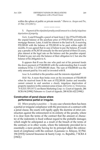 269
within the sphere of public or private morals.” (Ibarra vs. Aveyro and Pre,
37 Phil. 273 [1917].)
—-— —-— —-—
5. Payment of the stipulated penalty would amount to a clearly iniquitous
deprivation of property.
Facts: A and B bought a parcel of land from C (for P716,573.00)with
the unpaid balance of the purchase price of P576,573.00) secured by a
mortgage thereon. Later, A sold his interest in the land to B, A receiving
P22,285.00 with the balance of P22,285.00 to be paid within eight (8)
months. It was agreed that in case of failure to pay the balance, B would
pay a penalty of P6,367.00 annually for the next period of three (3) years,
plus interest at the legal rate on the balance and the penalties unpaid.
B failed to pay not only the balance of their obligation to C but also the
balance of his obligation to A.
It appears that B was the one who paid out of his personal funds
the down payment of P140,000.00 with the understanding that A would
reimburse B his 1/2 (P70,000.00) share. The sum of P20,000.00 was the
only amount paid by A to and/or invested with B.
Issue: Is A entitled to the penalties and the interests stipulated?
Held: No. A more than broke even on his investment of P20,000.00
when he received from B the sum of P22,285.00. Justice and morality
cannot consent to and sanction a clearly iniquitous deprivation of
property repulsive to the common sense of man. (De Cortez vs. Venturanza,
79 SCRA 709 [1977]; see Baron Marketing Corp. vs. Court of Appeals, 286
SCRA 96 [1998]; Palmares vs. Court of Appeals, 288 SCRA 422 [1998].)
Construction of penal clause where
performance partial or irregular.
(1) Where penalty is punitive. — In any case wherein there has been
a partial or irregular compliance with the provisions of a contract with
a penal clause, the courts will rigidly apply the doctrine of strict con-
struction against the enforcement in its entirety of the penalty, where
it is clear from the terms of the contract that the amount or charac-
ter of the indemnity is ﬁxed without regard to the probable damages
which might be anticipated as a result of the breach of the terms of
the contract; or in other words, where the indemnity provided for is
essentially a mere penalty having for its principal object the enforce-
ment of compliance with the contract. (Laureano vs. Kilayco, 32 Phil.
194 [1915]; General Insurance & Surety Corp. vs. Republic, 7 SCRA 4
[1963].)
Art. 1229 DIFFERENT KINDS OF OBLIGATIONS
Obligations with a Penal Clause
 