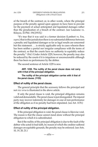 271
of the breach of the contract; or, in other words, where the principal
purpose of the penalty agreed upon appears to have been to provide
for the payment of actual anticipated and liquidated damages rather
than the penalization of a breach of the contract. (see Laureano vs.
Kilayco, 32 Phil. 194 [1915].)
“It’s true that it was said in a former decision (Lambert vs. Fox,
supra.) that in this jurisdiction there is no substantial difference between
a penalty and liquidated damages so far as legal results are concerned
but this statement . . . is strictly applicable only to cases wherein there
has been neither a partial nor irregular compliance with the terms of
the contract, so that the courts have no authority to equitably reduce
the penalty.” (Ibid.) Under Article 1229, however, the penalty may also
be reduced by the courts if it is iniquitous or unconscionable although
there has been no performance by the debtor.
The second sentence of Article 1229 is new.
ART. 1230. The nullity of the penal clause does not carry
with it that of the principal obligation.
The nullity of the principal obligation carries with it that of
the penal clause. (1155)
Effect of nullity of the penal clause.
The general principle that the accessory follows the principal and
not vice versa is illustrated in the above article.
If only the penal clause is void, the principal obligation remains
validanddemandable.Thepenalclauseisjustdisregarded.Theinjured
party may recover indemnity for damages in case of non-performance
of the obligation as if no penalty had been stipulated. (see Art. 1170.)
Effect of nullity of the principal obligation.
If the principal obligation is void, the penal clause is likewise void.
The reason is that the clause cannot stand alone without the principal
obligation to which it is subordinated.
But if the nullity of the principal obligation is due to the fault of the
debtor who acted in bad faith, by reason of which the creditor suffered
damages on equitable grounds, the penalty may be enforced. (see Arts.
10, 19, 20, 21.)
— oOo —
Art. 1230 DIFFERENT KINDS OF OBLIGATIONS
Obligations with a Penal Clause
 