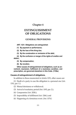 OBLIGATIONS
272
Chapter 4
EXTINGUISHMENT
OF OBLIGATIONS
GENERAL PROVISIONS
ART. 1231. Obligations are extinguished:
(1) By payment or performance;
(2) By the loss of the thing due;
(3) By the condonation or remission of the debt;
(4) By the confusion or merger of the rights of creditor and
debtor;
(5) By compensation;
(6) By novation.
Other causes of extinguishment of obligations, such as an-
nulment, rescission, fulfillment of a resolutory condition, and
prescription, are governed elsewhere in this Code. (1156a)
Causes of extinguishment of obligations.
In addition to those enumerated in Article 1231, other causes are:
(1) Death of a party in case the obligation is a personal one (Art.
1311, par. 1.);
(2) Mutual desistance or withdrawal;
(3) Arrival of resolutory period (Art. 1193, par. 2.);
(4) Compromise (Art. 2028.);
(5) Impossibility of fulﬁllment (Art. 1266.); and
(6) Happening of a fortuitous event. (Art. 1174.)
272
 