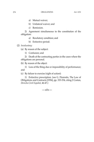 OBLIGATIONS
274
a) Mutual waiver;
b) Unilateral waiver; and
c) Remission.
2) Agreement simultaneous to the constitution of the
obligation:
a) Resolutory condition; and
b) Extinctive period.
(2) Involuntary:
(a) By reason of the subject:
1) Confusion; and
2) Death of the contracting parties in the cases where the
obligations are personal.
(b) By reason of the object:
1) Loss of the thing due or impossibility of performance;
and
(c) By failure to exercise (right of action):
1) Extinctive prescription. (see G. Florendo, The Law of
Obligations and Contracts [1936], pp. 333-334, citing 2 Castan,
Derecho Civil Español, 46-47.)
— oOo —
Art. 1231
 