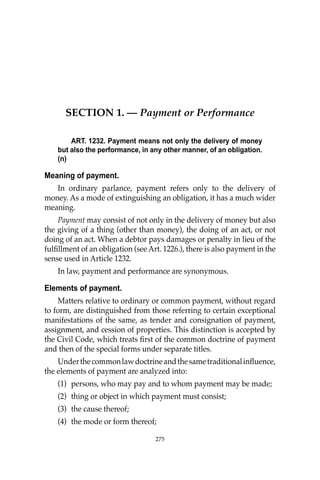275
SECTION 1. — Payment or Performance
ART. 1232. Payment means not only the delivery of money
but also the performance, in any other manner, of an obligation.
(n)
Meaning of payment.
In ordinary parlance, payment refers only to the delivery of
money. As a mode of extinguishing an obligation, it has a much wider
meaning.
Payment may consist of not only in the delivery of money but also
the giving of a thing (other than money), the doing of an act, or not
doing of an act. When a debtor pays damages or penalty in lieu of the
fulﬁllment of an obligation (see Art. 1226.), there is also payment in the
sense used in Article 1232.
In law, payment and performance are synonymous.
Elements of payment.
Matters relative to ordinary or common payment, without regard
to form, are distinguished from those referring to certain exceptional
manifestations of the same, as tender and consignation of payment,
assignment, and cession of properties. This distinction is accepted by
the Civil Code, which treats ﬁrst of the common doctrine of payment
and then of the special forms under separate titles.
Underthecommonlawdoctrineandthesametraditionalinﬂuence,
the elements of payment are analyzed into:
(1) persons, who may pay and to whom payment may be made;
(2) thing or object in which payment must consist;
(3) the cause thereof;
(4) the mode or form thereof;
275
 