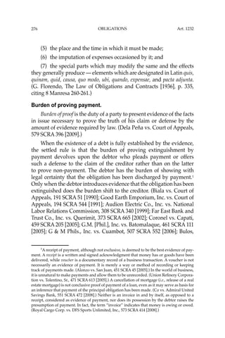 OBLIGATIONS
276
(5) the place and the time in which it must be made;
(6) the imputation of expenses occasioned by it; and
(7) the special parts which may modify the same and the effects
they generally produce — elements which are designated in Latin quis,
quinam, quid, causa, quo modo, ubi, quando, expensae, and pacta adjunta.
(G. Florendo, The Law of Obligations and Contracts [1936], p. 335,
citing 8 Manresa 260-261.)
Burden of proving payment.
Burden of proof is the duty of a party to present evidence of the facts
in issue necessary to prove the truth of his claim or defense by the
amount of evidence required by law. (Dela Peña vs. Court of Appeals,
579 SCRA 396 [2009].)
When the existence of a debt is fully established by the evidence,
the settled rule is that the burden of proving extinguishment by
payment devolves upon the debtor who pleads payment or offers
such a defense to the claim of the creditor rather than on the latter
to prove non-payment. The debtor has the burden of showing with
legal certainty that the obligation has been discharged by payment.1
Only when the debtor introduces evidence that the obligation has been
extinguished does the burden shift to the creditor. (Biala vs. Court of
Appeals, 191 SCRA 51 [1990]; Good Earth Emporium, Inc. vs. Court of
Appeals, 194 SCRA 544 [1991]; Audion Electric Co., Inc. vs. National
Labor Relations Commission, 308 SCRA 340 [1999]; Far East Bank and
Trust Co., Inc. vs. Querimit, 373 SCRA 665 [2002]; Coronel vs. Capati,
459 SCRA 205 [2005]; G.M. [Phil.], Inc. vs. Batomalaque, 461 SCRA 111
[2005]; G & M Phils., Inc. vs. Cuambot, 507 SCRA 552 [2006]; Bulos,
1
A receipt of payment, although not exclusive, is deemed to be the best evidence of pay-
ment. A receipt is a written and signed acknowledgment that money has or goods have been
delivered, while voucher is a documentary record of a business transaction. A voucher is not
necessarily an evidence of payment. It is merely a way or method of recording or keeping
track of payments made. (Alonzo vs. San Juan, 451 SCRA 45 [2005].) In the world of business,
it is unnatural to make payments and allow them to be unrecorded. (Union Reﬁnery Corpora-
tion vs. Tolentino, Sr., 471 SCRA 613 [2005].) A cancellation of mortgage (i.e., release of a real
estate mortgage) is not conclusive proof of payment of a loan, even as it may serve as basis for
an inference that payment of the principal obligation has been made. (Co vs. Admiral United
Savings Bank, 551 SCRA 472 [2008].) Neither is an invoice in and by itself, as opposed to a
receipt, considered as evidence of payment, nor does its possession by the debtor raises the
presumption of payment. In fact, the term “invoice’’ indicates that money is owing or owed.
(Royal Cargo Corp. vs. DFS Sports Unlimited, Inc., 573 SCRA 414 [2008].)
Art. 1232
 
