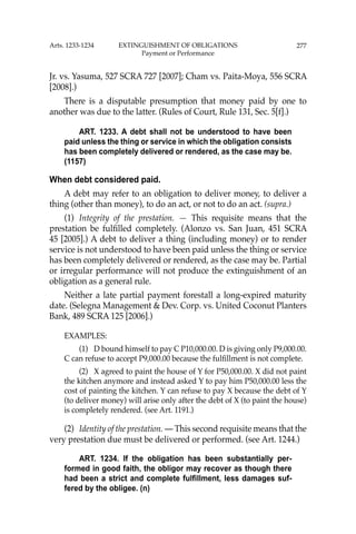 277
Jr. vs. Yasuma, 527 SCRA 727 [2007]; Cham vs. Paita-Moya, 556 SCRA
[2008].)
There is a disputable presumption that money paid by one to
another was due to the latter. (Rules of Court, Rule 131, Sec. 5[f].)
ART. 1233. A debt shall not be understood to have been
paid unless the thing or service in which the obligation consists
has been completely delivered or rendered, as the case may be.
(1157)
When debt considered paid.
A debt may refer to an obligation to deliver money, to deliver a
thing (other than money), to do an act, or not to do an act. (supra.)
(1) Integrity of the prestation. — This requisite means that the
prestation be fulﬁlled completely. (Alonzo vs. San Juan, 451 SCRA
45 [2005].) A debt to deliver a thing (including money) or to render
service is not understood to have been paid unless the thing or service
has been completely delivered or rendered, as the case may be. Partial
or irregular performance will not produce the extinguishment of an
obligation as a general rule.
Neither a late partial payment forestall a long-expired maturity
date. (Selegna Management & Dev. Corp. vs. United Coconut Planters
Bank, 489 SCRA 125 [2006].)
EXAMPLES:
(1) D bound himself to pay C P10,000.00. D is giving only P9,000.00.
C can refuse to accept P9,000.00 because the fulﬁllment is not complete.
(2) X agreed to paint the house of Y for P50,000.00. X did not paint
the kitchen anymore and instead asked Y to pay him P50,000.00 less the
cost of painting the kitchen. Y can refuse to pay X because the debt of Y
(to deliver money) will arise only after the debt of X (to paint the house)
is completely rendered. (see Art. 1191.)
(2) Identity of the prestation. — This second requisite means that the
very prestation due must be delivered or performed. (see Art. 1244.)
ART. 1234. If the obligation has been substantially per-
formed in good faith, the obligor may recover as though there
had been a strict and complete fulfillment, less damages suf-
fered by the obligee. (n)
Arts. 1233-1234 EXTINGUISHMENT OF OBLIGATIONS
Payment or Performance
 