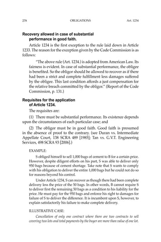OBLIGATIONS
278
Recovery allowed in case of substantial
performance in good faith.
Article 1234 is the ﬁrst exception to the rule laid down in Article
1233. The reason for the exception given by the Code Commission is as
follows:
“The above rule (Art. 1234.) is adopted from American Law. Its
fairness is evident. In case of substantial performance, the obligee
is beneﬁted. So the obligor should be allowed to recover as if there
had been a strict and complete fulﬁllment less damages suffered
by the obligee. This last condition affords a just compensation for
the relative breach committed by the obligor.” (Report of the Code
Commission, p. 131.)
Requisites for the application
of Article 1234.
The requisites are:
(1) There must be substantial performance. Its existence depends
upon the circumstances of each particular case; and
(2) The obligor must be in good faith. Good faith is presumed
in the absence of proof to the contrary. (see Duran vs. Intermediate
Appellate Court, 138 SCRA 489 [1985]; Tan vs. G.V.T. Engineering
Services, 498 SCRA 93 [2006].)
EXAMPLE:
S obliged himself to sell 1,000 bags of cement to B for a certain price.
However, despite diligent efforts on his part, S was able to deliver only
950 bags because of cement shortage. Take note that S wants to comply
with his obligation to deliver the entire 1,000 bags but he could not do so
for reasons beyond his control.
Under Article 1234, S can recover as though there had been complete
delivery less the price of the 50 bags. In other words, B cannot require S
to deliver ﬁrst the remaining 50 bags as a condition to his liability for the
price. He must pay for the 950 bags and enforce his right to damages for
failure of S to deliver the difference. It is incumbent upon S, however, to
explain satisfactorily his failure to make complete delivery.
ILLUSTRATIVE CASE:
Cancellation of only one contract where there are two contracts to sell
covering two lots and total payments by the buyer are more than value of one lot.
Art. 1234
 