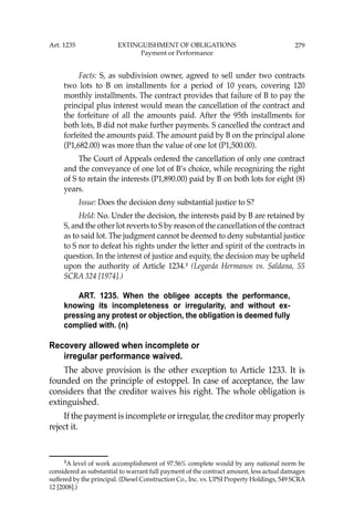 279
Facts: S, as subdivision owner, agreed to sell under two contracts
two lots to B on installments for a period of 10 years, covering 120
monthly installments. The contract provides that failure of B to pay the
principal plus interest would mean the cancellation of the contract and
the forfeiture of all the amounts paid. After the 95th installments for
both lots, B did not make further payments. S cancelled the contract and
forfeited the amounts paid. The amount paid by B on the principal alone
(P1,682.00) was more than the value of one lot (P1,500.00).
The Court of Appeals ordered the cancellation of only one contract
and the conveyance of one lot of B’s choice, while recognizing the right
of S to retain the interests (P1,890.00) paid by B on both lots for eight (8)
years.
Issue: Does the decision deny substantial justice to S?
Held: No. Under the decision, the interests paid by B are retained by
S, and the other lot reverts to S by reason of the cancellation of the contract
as to said lot. The judgment cannot be deemed to deny substantial justice
to S nor to defeat his rights under the letter and spirit of the contracts in
question. In the interest of justice and equity, the decision may be upheld
upon the authority of Article 1234.2
(Legarda Hermanos vs. Saldana, 55
SCRA 324 [1974].)
ART. 1235. When the obligee accepts the performance,
knowing its incompleteness or irregularity, and without ex-
pressing any protest or objection, the obligation is deemed fully
complied with. (n)
Recovery allowed when incomplete or
irregular performance waived.
The above provision is the other exception to Article 1233. It is
founded on the principle of estoppel. In case of acceptance, the law
considers that the creditor waives his right. The whole obligation is
extinguished.
If the payment is incomplete or irregular, the creditor may properly
reject it.
2
A level of work accomplishment of 97.56% complete would by any national norm be
considered as substantial to warrant full payment of the contract amount, less actual damages
suffered by the principal. (Diesel Construction Co., Inc. vs. UPSI Property Holdings, 549 SCRA
12 [2008].)
Art. 1235 EXTINGUISHMENT OF OBLIGATIONS
Payment or Performance
 
