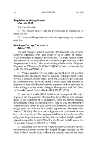 OBLIGATIONS
280
Requisites for the application
of Article 1235.
The requisites are:
(1) The obligee knows that the performance is incomplete or
irregular; and
(2) He accepts the performance without expressing any protest or
objection.
Meaning of “accept,” as used in
Article 1235.
The verb “accept,” as used in Article 1235, means to take as “satis-
factory or sufﬁcient,” or to “give assent to,” or to “agree” or “accede”
to an incomplete or irregular performance. The mere receipt of par-
tial payment is not equivalent to acceptance of performance within
the purview of Article 1235 as would extinguish the whole obligation.
(Esguerra vs. Villanueva, 21 SCRA 1314 [1967]; Castro vs. Court of Ap-
peals, 384 SCRA 607 [2002].)
(1) When a creditor receives partial payment, he is not ipso facto
deemed to have abandoned his prior demand for full payment. To im-
ply that a creditor accepts partial payment as complete performance,
his acceptance must be made under circumstances that indicate his
intention to consider the performance complete and to renounce his
claim arising from the defect. (Selegna Management and Dev. Corp.
vs. United Coconut Planters Bank, 489 SCRA 125 [2006].)
(2) In a case, it was held that the failure of the respondent to object
or protest the non-payment of interest by the petitioner who incurred
delay in the settlement of its obligations, when the former accepted
the certiﬁcate of title to a subdivision lot sold by way of settlement of
a criminal case, cannot be considered as full payment of the principal
obligation in the civil case, thus precluding recovery of interest under
Article 1235. Only the principal obligation was considered to have
been paid or performed. Having incurred delay in the settlement of its
obligation, the petitioner cannot deny the respondent its right to collect
interest pursuant to Article 2209 of the Civil Code. (Solid Homes, Inc.
vs. Court of Appeals, 170 SCRA 63 [1989].)
(3) In another case, however, where the seller accepts the buyer’s
installment payments despite the alleged charges incurred by the
latter, without qualiﬁcation, without any speciﬁc demand for them,
Art. 1235
 