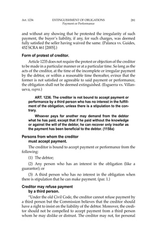 281
and without any showing that he protested the irregularity of such
payment, the buyer’s liability, if any, for such charges, was deemed
fully satisﬁed the seller having waived the same. (Palanca vs. Guides,
452 SCRA 461 [2005].)
Form of protest of creditor.
Article 1235 does not require the protest or objection of the creditor
to be made in a particular manner or at a particular time. So long as the
acts of the creditor, at the time of the incomplete or irregular payment
by the debtor, or within a reasonable time thereafter, evince that the
former is not satisﬁed or agreeable to said payment or performance,
the obligation shall not be deemed extinguished. (Esguerra vs. Villan-
ueva, supra.)
ART. 1236. The creditor is not bound to accept payment or
performance by a third person who has no interest in the fulfill-
ment of the obligation, unless there is a stipulation to the con-
trary.
Whoever pays for another may demand from the debtor
what he has paid, except that if he paid without the knowledge
or against the will of the debtor, he can recover only insofar as
the payment has been beneficial to the debtor. (1158a)
Persons from whom the creditor
must accept payment.
The creditor is bound to accept payment or performance from the
following:
(1) The debtor;
(2) Any person who has an interest in the obligation (like a
guarantor); or
(3) A third person who has no interest in the obligation when
there is stipulation that he can make payment. (par. 1.)
Creditor may refuse payment
by a third person.
“Under the old Civil Code, the creditor cannot refuse payment by
a third person but the Commission believes that the creditor should
have a right to insist on the liability of the debtor. Moreover, the credi-
tor should not be compelled to accept payment from a third person
whom he may dislike or distrust. The creditor may not, for personal
Art. 1236 EXTINGUISHMENT OF OBLIGATIONS
Payment or Performance
 