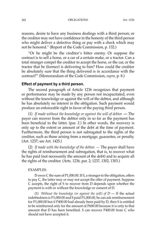 OBLIGATIONS
282
reasons, desire to have any business dealings with a third person; or
the creditor may not have conﬁdence in the honesty of the third person
who might deliver a defective thing or pay with a check which may
not be honored.” (Report of the Code Commission, p. 132.)
“Or he might be the creditor’s bitter enemy. Or suppose the
contract is to sell a horse, or a car of a certain make, or a tractor. Can a
total stranger compel the creditor to accept the horse, or the car, or the
tractor that he (former) is delivering to him? How could the creditor
be absolutely sure that the thing delivered is in accordance with the
contract?” (Memorandum of the Code Commission, supra, p. 8.)
Effect of payment by a third person.
The second paragraph of Article 1236 recognizes that payment
or performance may be made by any person not incapacitated, even
without the knowledge or against the will of the debtor, and although
he has absolutely no interest in the obligation. Such payment would
produce an enforceable right in favor of the paying third person.
(1) If made without the knowledge or against the will of debtor. — The
payer can recover from the debtor only in so far as the payment has
been beneﬁcial to the latter. (par. 2.) In other words, the recovery is
only up to the extent or amount of the debt at the time of payment.
Furthermore, the third person is not subrogated to the rights of the
creditor, such as those arising from a mortgage, guarantee, or penalty.
(Art. 1237; see Art. 1425.)
(2) If made with the knowledge of the debtor. — The payer shall have
the rights of reimbursement and subrogation, that is, to recover what
he has paid (not necessarily the amount of the debt) and to acquire all
the rights of the creditor. (Arts. 1236, par. 2; 1237, 1302, 1303.)
EXAMPLES:
D owes C the sum of P1,000.00. If S, a stranger to the obligation, offers
to pay C, the latter may or may not accept the offer of payment. Suppose
C accepts, the right of S to recover from D depends upon whether the
payment is with or without the knowledge or consent of D.
(1) Without the knowledge (or against the will) of D — If the actual
indebtedness is P1,000.00 and S paid P1,000.00, he can ask reimbursement
for P1,000.00 but if P400.00 had already been paid by D, then S is entitled
to be reimbursed only for the amount of P600.00 because it is only to that
amount that D has been beneﬁted. S can recover P400.00 from C who
should not have accepted it.
Art. 1236
 