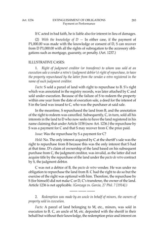283
If C acted in bad faith, he is liable also for interest in lieu of damages.
(2) With the knowledge of D — In either case, if the payment of
P1,000.00 was made with the knowledge or consent of D, S can recover
from D P1,000.00 with all the rights of subrogation to the accessory obli-
gations such as mortgage, guaranty, or penalty. (Art. 1237.)
ILLUSTRATIVE CASES:
1. Right of judgment creditor (or transferee) to whom was sold at an
execution sale a vendor a retro’s (judgment debtor’s) right of repurchase, to have
the property repurchased by the latter from the vendee a retro registered in the
name of such judgment creditor.
Facts: S sold a parcel of land with right to repurchase to B. S’s right
which was annotated in the registry records, was later attached by C and
sold under execution. Because of the failure of S to redeem the property
within one year from the date of execution sale, a deed for the interest of
S in the land was issued to C, who was the purchaser at said sale.
In the meantime, S repurchased the land from B, and the annotation
of the right to redeem was cancelled. Subsequently, C, in turn, sold all his
interests in the land to D who now seeks to have the land registered in his
name claiming that under Article 1158 (now Art. 1236.) the repurchase by
S was a payment for C and that S may recover from C the price paid.
Issue: Was the repurchase by S a payment for C?
Held: No. The only interest acquired by C at the sheriff’s sale was the
right to repurchase from B because this was the only interest that S had
at that time. D’s claim of ownership of the land based on his subsequent
purchase from C, the judgment creditor, was invalid, as the latter did not
acquire title by the repurchase of the land under the pacto de retro contract
by S, the judgment debtor.
C was not a debtor of B, the pacto de retro vendee. He was under no
obligation to repurchase the land from B. C had the right to do so but the
exercise of the right was optional with him. Therefore, the repurchase by
S (for himself) did not make C or D, C’s transferee, the owner of the land.
Article 1236 is not applicable. (Gonzaga vs. Garcia, 27 Phil. 7 [1914].)
—-— —-— —-—
2. Redemption was made by an uncle in behalf of minors, the owners of
property sold in execution.
Facts: A parcel of land belonging to M, etc., minors, was sold in
execution to B. C, an uncle of M, etc. deposited with the sheriff in their
behalf but without their knowledge, the redemption price and interest on
Art. 1236 EXTINGUISHMENT OF OBLIGATIONS
Payment or Performance
 