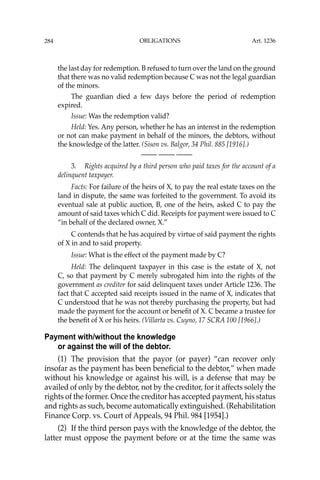 OBLIGATIONS
284
the last day for redemption. B refused to turn over the land on the ground
that there was no valid redemption because C was not the legal guardian
of the minors.
The guardian died a few days before the period of redemption
expired.
Issue: Was the redemption valid?
Held: Yes. Any person, whether he has an interest in the redemption
or not can make payment in behalf of the minors, the debtors, without
the knowledge of the latter. (Sison vs. Balgor, 34 Phil. 885 [1916].)
—-— —-— —-—
3. Rights acquired by a third person who paid taxes for the account of a
delinquent taxpayer.
Facts: For failure of the heirs of X, to pay the real estate taxes on the
land in dispute, the same was forfeited to the government. To avoid its
eventual sale at public auction, B, one of the heirs, asked C to pay the
amount of said taxes which C did. Receipts for payment were issued to C
“in behalf of the declared owner, X.”
C contends that he has acquired by virtue of said payment the rights
of X in and to said property.
Issue: What is the effect of the payment made by C?
Held: The delinquent taxpayer in this case is the estate of X, not
C, so that payment by C merely subrogated him into the rights of the
government as creditor for said delinquent taxes under Article 1236. The
fact that C accepted said receipts issued in the name of X, indicates that
C understood that he was not thereby purchasing the property, but had
made the payment for the account or beneﬁt of X. C became a trustee for
the beneﬁt of X or his heirs. (Villarta vs. Cuyno, 17 SCRA 100 [1966].)
Payment with/without the knowledge
or against the will of the debtor.
(1) The provision that the payor (or payer) “can recover only
insofar as the payment has been beneﬁcial to the debtor,” when made
without his knowledge or against his will, is a defense that may be
availed of only by the debtor, not by the creditor, for it affects solely the
rights of the former. Once the creditor has accepted payment, his status
and rights as such, become automatically extinguished. (Rehabilitation
Finance Corp. vs. Court of Appeals, 94 Phil. 984 [1954].)
(2) If the third person pays with the knowledge of the debtor, the
latter must oppose the payment before or at the time the same was
Art. 1236
 