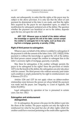 285
made, not subsequently, in order that the rights of the payor may be
subject to the above provision. It is only fair that the effect of said
payment be determined at the time it was made, and that the rights
then acquired by the payor be not dependent upon, or subject to
modiﬁcation by subsequent unilateral acts of the debtor. The question
whether the payment was beneﬁcial or not to the debtor, depends
upon the law, not upon his will. (Ibid.)
ART. 1237. Whoever pays on behalf of the debtor without
the knowledge or against the will of the latter, cannot compel
the creditor to subrogate him in his rights, such as those aris-
ing from a mortgage, guaranty, or penalty. (1159a)
Right of third person to subrogation.
Whoever pays on behalf of the debtor is entitled to subrogation if
the payment is with the consent of the latter. (Arts. 1237, 1302[2].) If the
payment is without the knowledge or against the will of the debtor,
the third person cannot compel the creditor to subrogate him in the
latter’s accessory rights of mortgage, guaranty, or penalty.
May there be subrogation, if the creditor willingly permits the
payor to be subrogated in his rights? Since the provision of Article
1237 is for the beneﬁt of the debtor, the subrogation can only take place
with his consent. The third person who without necessity paid under
such condition is amply protected by his right to reimbursement. (see
8 Manresa 271-273.)
Articles 1236 and 1237 do not apply where no debtor-creditor
relationship exists between the person on whose behalf the payment
was made and the payee. (see Tanguilig vs. Court of Appeals, 266
SCRA 78 [1997].)
Legal subrogation by operation of law is presumed in certain
cases. (see Art. 1302.)
Subrogation and reimbursement
distinguished.
(1) In subrogation, the person who pays for the debtor is put into
the shoes of the creditor. The payer acquires not only the right to be
reimbursed for what he has paid but also all other rights which the
creditor could have exercised pertaining to the credit either against the
Art. 1237 EXTINGUISHMENT OF OBLIGATIONS
Payment or Performance
 