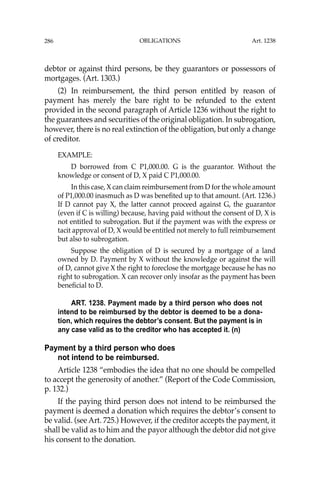 OBLIGATIONS
286
debtor or against third persons, be they guarantors or possessors of
mortgages. (Art. 1303.)
(2) In reimbursement, the third person entitled by reason of
payment has merely the bare right to be refunded to the extent
provided in the second paragraph of Article 1236 without the right to
the guarantees and securities of the original obligation. In subrogation,
however, there is no real extinction of the obligation, but only a change
of creditor.
EXAMPLE:
D borrowed from C P1,000.00. G is the guarantor. Without the
knowledge or consent of D, X paid C P1,000.00.
In this case, X can claim reimbursement from D for the whole amount
of P1,000.00 inasmuch as D was beneﬁted up to that amount. (Art. 1236.)
If D cannot pay X, the latter cannot proceed against G, the guarantor
(even if C is willing) because, having paid without the consent of D, X is
not entitled to subrogation. But if the payment was with the express or
tacit approval of D, X would be entitled not merely to full reimbursement
but also to subrogation.
Suppose the obligation of D is secured by a mortgage of a land
owned by D. Payment by X without the knowledge or against the will
of D, cannot give X the right to foreclose the mortgage because he has no
right to subrogation. X can recover only insofar as the payment has been
beneﬁcial to D.
ART. 1238. Payment made by a third person who does not
intend to be reimbursed by the debtor is deemed to be a dona-
tion, which requires the debtor’s consent. But the payment is in
any case valid as to the creditor who has accepted it. (n)
Payment by a third person who does
not intend to be reimbursed.
Article 1238 “embodies the idea that no one should be compelled
to accept the generosity of another.” (Report of the Code Commission,
p. 132.)
If the paying third person does not intend to be reimbursed the
payment is deemed a donation which requires the debtor’s consent to
be valid. (see Art. 725.) However, if the creditor accepts the payment, it
shall be valid as to him and the payor although the debtor did not give
his consent to the donation.
Art. 1238
 