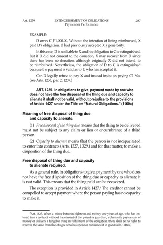 287
EXAMPLE:
D owes C P1,000.00. Without the intention of being reimbursed, X
paid D’s obligation. D had previously accepted X’s generosity.
In this case, D is not liable to X and his obligation to C is extinguished.
But if D did not consent to the donation, X may recover from D since
there has been no donation, although originally X did not intend to
be reimbursed. Nevertheless, the obligation of D to C is extinguished
because the payment is valid as to C who has accepted it.
Can D legally refuse to pay X and instead insist on paying C? No.
(see Arts. 1236, par. 2; 1237.)
ART. 1239. In obligations to give, payment made by one who
does not have the free disposal of the thing due and capacity to
alienate it shall not be valid, without prejudice to the provisions
of Article 1427 under the Title on “Natural Obligations.’’ (1160a)
Meaning of free disposal of thing due
and capacity to alienate.
(1) Free disposal of the thing due means that the thing to be delivered
must not be subject to any claim or lien or encumbrance of a third
person.
(2) Capacity to alienate means that the person is not incapacitated
to enter into contracts (Arts. 1327, 1329.) and for that matter, to make a
disposition of the thing due.
Free disposal of thing due and capacity
to alienate required.
As a general rule, in obligations to give, payment by one who does
not have the free disposition of the thing due or capacity to alienate it
is not valid. This means that the thing paid can be recovered.
The exception is provided in Article 1427.3
The creditor cannot be
compelled to accept payment where the person paying has no capacity
to make it.
3
Art. 1427. When a minor between eighteen and twenty-one years of age, who has en-
tered into a contract without the consent of the parent or guardian, voluntarily pays a sum of
money or delivers a fungible thing in fulﬁllment of the obligation, there shall be no right to
recover the same from the obligee who has spent or consumed it in good faith. (1160a)
Art. 1239 EXTINGUISHMENT OF OBLIGATIONS
Payment or Performance
 