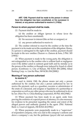 OBLIGATIONS
288
ART. 1240. Payment shall be made to the person in whose
favor the obligation has been constituted, or his successor in
interest, or any person authorized to receive it. (1162a)
Person to whom payment shall be made.
(1) Payment shall be made to:
(a) the creditor or obligee (person in whose favor the
obligation has been constituted);
(b) his successor in interest (like an heir or assignee); or
(c) any person authorized to receive it.
(2) The creditor referred to must be the creditor at the time the
payment is to be made not at the constitution of the obligation. Hence,
if a person is subrogated to the right of the creditor, payment should
be made to the new creditor. (Tuazon vs. Zamora & Sons, 2 Phil. 305
[1903].)
(3) When payment is made to the wrong party, the obligation is
not extinguished as to the creditor who is without fault or negligence
even if the debtor acted in outmost good faith and by mistake as to
the person of the creditor or through error induced by fraud of a third
person. (Cembrano vs. City of Butuan, 502 SCRA 494 [2006]; Allied
Banking Corp. vs. Lim Sio Wan, 549 SCRA 504 [2008].)
Meaning of “any person authorized
to receive it.”
As used in Article 1240, the phrase means not only a person
authorized by the creditor, but also a person authorized by law to
receive the payment, such as a guardian, executor or administrator of
the estate of a deceased, and assignee or liquidator of a partnership or
corporation as well as any other person who may be authorized to do so
by law. (Haw Pia vs. China Banking Corporation, 80 Phil. 604 [1948].)
(1) Where payment has been made to an agent, aside from
proving the existence of a special power of attorney, it is also necessary
for evidence to be presented regarding the nature and extent of the
alleged powers and authority granted to the agent. (Phil. National
Bank vs. Court of Appeals, 256 SCRA 44 [1996].)
(2) Where payments were purportedly made to a “supervisor’’
of respondent company, who was clad in the company’s uniform and
drove a company’s van, but the petitioner (payor) did not ascertain
Art. 1240
 