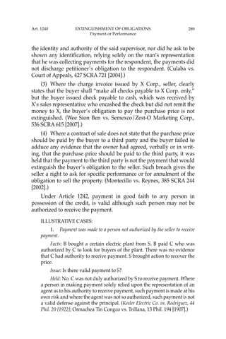 289
the identity and authority of the said supervisor, nor did he ask to be
shown any identiﬁcation, relying solely on the man’s representation
that he was collecting payments for the respondent, the payments did
not discharge petitioner’s obligation to the respondent. (Culaba vs.
Court of Appeals, 427 SCRA 721 [2004].)
(3) Where the charge invoice issued by X Corp., seller, clearly
states that the buyer shall “make all checks payable to X Corp. only,’’
but the buyer issued check payable to cash, which was received by
X’s sales representative who encashed the check but did not remit the
money to X, the buyer’s obligation to pay the purchase price is not
extinguished. (Wee Sion Ben vs. Semexco/Zest-O Marketing Corp.,
536 SCRA 615 [2007].)
(4) Where a contract of sale does not state that the purchase price
should be paid by the buyer to a third party and the buyer failed to
adduce any evidence that the owner had agreed, verbally or in writ-
ing, that the purchase price should be paid to the third party, it was
held that the payment to the third party is not the payment that would
extinguish the buyer’s obligation to the seller. Such breach gives the
seller a right to ask for speciﬁc performance or for annulment of the
obligation to sell the property. (Montecillo vs. Reynes, 385 SCRA 244
[2002].)
Under Article 1242, payment in good faith to any person in
possession of the credit, is valid although such person may not be
authorized to receive the payment.
ILLUSTRATIVE CASES:
1. Payment was made to a person not authorized by the seller to receive
payment.
Facts: B bought a certain electric plant from S. B paid C who was
authorized by C to look for buyers of the plant. There was no evidence
that C had authority to receive payment. S brought action to recover the
price.
Issue: Is there valid payment to S?
Held: No. C was not duly authorized by S to receive payment. Where
a person in making payment solely relied upon the representation of an
agent as to his authority to receive payment, such payment is made at his
own risk and where the agent was not so authorized, such payment is not
a valid defense against the principal. (Keeler Electric Co. vs. Rodriguez, 44
Phil. 20 [1922]; Ormachea Tin Congco vs. Trillana, 13 Phil. 194 [1907].)
Art. 1240 EXTINGUISHMENT OF OBLIGATIONS
Payment or Performance
 