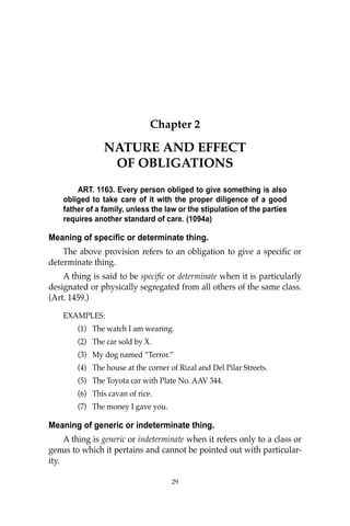 29
Chapter 2
NATURE AND EFFECT
OF OBLIGATIONS
ART. 1163. Every person obliged to give something is also
obliged to take care of it with the proper diligence of a good
father of a family, unless the law or the stipulation of the parties
requires another standard of care. (1094a)
Meaning of specific or determinate thing.
The above provision refers to an obligation to give a speciﬁc or
determinate thing.
A thing is said to be speciﬁc or determinate when it is particularly
designated or physically segregated from all others of the same class.
(Art. 1459.)
EXAMPLES:
(1) The watch I am wearing.
(2) The car sold by X.
(3) My dog named “Terror.”
(4) The house at the corner of Rizal and Del Pilar Streets.
(5) The Toyota car with Plate No. AAV 344.
(6) This cavan of rice.
(7) The money I gave you.
Meaning of generic or indeterminate thing.
A thing is generic or indeterminate when it refers only to a class or
genus to which it pertains and cannot be pointed out with particular-
ity.
29
 