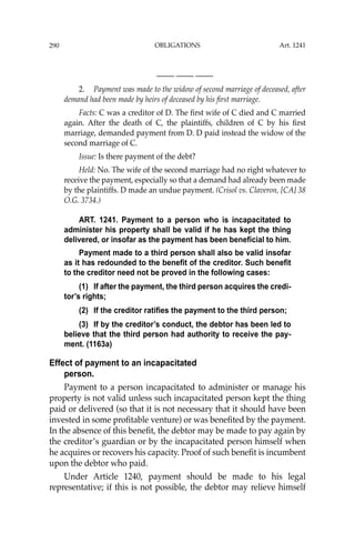 OBLIGATIONS
290
—-— —-— —-—
2. Payment was made to the widow of second marriage of deceased, after
demand had been made by heirs of deceased by his ﬁrst marriage.
Facts: C was a creditor of D. The ﬁrst wife of C died and C married
again. After the death of C, the plaintiffs, children of C by his ﬁrst
marriage, demanded payment from D. D paid instead the widow of the
second marriage of C.
Issue: Is there payment of the debt?
Held: No. The wife of the second marriage had no right whatever to
receive the payment, especially so that a demand had already been made
by the plaintiffs. D made an undue payment. (Crisol vs. Claveron, [CA] 38
O.G. 3734.)
ART. 1241. Payment to a person who is incapacitated to
administer his property shall be valid if he has kept the thing
delivered, or insofar as the payment has been beneficial to him.
Payment made to a third person shall also be valid insofar
as it has redounded to the benefit of the creditor. Such benefit
to the creditor need not be proved in the following cases:
(1) If after the payment, the third person acquires the credi-
tor’s rights;
(2) If the creditor ratifies the payment to the third person;
(3) If by the creditor’s conduct, the debtor has been led to
believe that the third person had authority to receive the pay-
ment. (1163a)
Effect of payment to an incapacitated
person.
Payment to a person incapacitated to administer or manage his
property is not valid unless such incapacitated person kept the thing
paid or delivered (so that it is not necessary that it should have been
invested in some proﬁtable venture) or was beneﬁted by the payment.
In the absence of this beneﬁt, the debtor may be made to pay again by
the creditor’s guardian or by the incapacitated person himself when
he acquires or recovers his capacity. Proof of such beneﬁt is incumbent
upon the debtor who paid.
Under Article 1240, payment should be made to his legal
representative; if this is not possible, the debtor may relieve himself
Art. 1241
 