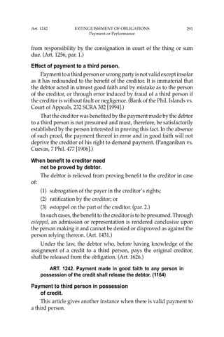 291
from responsibility by the consignation in court of the thing or sum
due. (Art. 1256, par. 1.)
Effect of payment to a third person.
Payment to a third person or wrong party is not valid except insofar
as it has redounded to the beneﬁt of the creditor. It is immaterial that
the debtor acted in utmost good faith and by mistake as to the person
of the creditor, or through error induced by fraud of a third person if
the creditor is without fault or negligence. (Bank of the Phil. Islands vs.
Court of Appeals, 232 SCRA 302 [1994].)
That the creditor was beneﬁted by the payment made by the debtor
to a third person is not presumed and must, therefore, be satisfactorily
established by the person interested in proving this fact. In the absence
of such proof, the payment thereof in error and in good faith will not
deprive the creditor of his right to demand payment. (Panganiban vs.
Cuevas, 7 Phil. 477 [1906].)
When benefit to creditor need
not be proved by debtor.
The debtor is relieved from proving beneﬁt to the creditor in case
of:
(1) subrogation of the payer in the creditor’s rights;
(2) ratiﬁcation by the creditor; or
(3) estoppel on the part of the creditor. (par. 2.)
In such cases, the beneﬁt to the creditor is to be presumed. Through
estoppel, an admission or representation is rendered conclusive upon
the person making it and cannot be denied or disproved as against the
person relying thereon. (Art. 1431.)
Under the law, the debtor who, before having knowledge of the
assignment of a credit to a third person, pays the original creditor,
shall be released from the obligation. (Art. 1626.)
ART. 1242. Payment made in good faith to any person in
possession of the credit shall release the debtor. (1164)
Payment to third person in possession
of credit.
This article gives another instance when there is valid payment to
a third person.
Art. 1242 EXTINGUISHMENT OF OBLIGATIONS
Payment or Performance
 