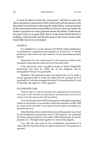 OBLIGATIONS
292
It must be observed that the “possession” referred to under the
above provision is possession of the credit itself and not merely of the
document or instrument evidencing the credit. Hence, mere possession
of the instrument (unless transferable by delivery) does not entitle the
holder to payment nor does payment release the debtor. Furthermore,
the payer must act in good faith, that is, in the honest belief that he is
making a valid payment and that the payee is the owner of the credit.
Good faith, however, is presumed.
EXAMPLE:
D is indebted to C in the amount of P1,000.00 which indebtedness
is evidenced by a promissory note signed by D in favor of C. C lost the
promissory note which was later found by X who demanded payment
from D.
Payment to X is not valid because X is the possessor merely of the
document evidencing the credit and not of the credit itself.
If the promissory note is payable to bearer or holder (Negotiable
Instruments Law [Act No. 2031], Sec. 9.) the obligation will be
extinguished if D pays X in good faith.
Similarly, if the promissory note was indorsed by C to X, under a
private agreement that X would not collect from D, payment by D in
good faith to X will also extinguish the debt. It is immaterial that X acted
in bad faith. The right of C will be against X.
ILLUSTRATIVE CASE:
Property subject to right of repurchase was embargoed by the government
and vendor a retro redeemed the property from said government and not from
vendee a retro who subsequently sold the property.
Facts:SsoldinDecember1897toBapropertywithrightofrepurchase
within six (6) months. S was not able to effect the repurchase in May 1898
by reason of the fact that S was absent from his place of residence on
account of the war.
Aboutthattime,therevolutionbrokeoutandthepropertywasseized
by the revolutionary government from B. The property was redeemed
by S from said government in November 1898. Subsequently, B sold the
property to C. S brought action against C to recover the property.
Issue: Was the sale made by the revolutionary government to S
valid with the result that B had no right to transfer to C the property in
question?
Art. 1242
 
