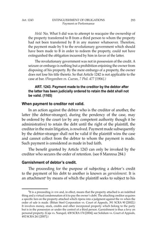 293
Held: No. What S did was to attempt to reacquire the ownership of
the property transferred to B from a third person to whom the property
had not been transferred by B in any manner whatsoever. Therefore,
the payment made by S to the revolutionary government which should
have been made to B in order to redeem the property, could not have
extinguished the obligation incurred by him in favor of the latter.
The revolutionary government was not in possession of the credit. A
seizure or embargo is nothing but a prohibition enjoining the owner from
disposing of his property. By the mere embargo of a property, the owner
does not lose his title thereto. So that Article 1242 is not applicable to the
case at bar. (Panganiban vs. Cuevas, 7 Phil. 477 [1906].)
ART. 1243. Payment made to the creditor by the debtor after
the latter has been judicially ordered to retain the debt shall not
be valid. (1165)
When payment to creditor not valid.
In an action against the debtor who is the creditor of another, the
latter (the debtor-stranger), during the pendency of the case, may
be ordered by the court (or by any competent authority though it be
administrative) to retain the debt until the right of the plaintiff, the
creditor in the main litigation, is resolved. Payment made subsequently
by the debtor-stranger shall not be valid if the plaintiff wins the case
and cannot collect from the debtor to whom the payment is made.
Such payment is considered as made in bad faith.
The beneﬁt granted by Article 1243 can only be invoked by the
creditor who secures the order of retention. (see 8 Manresa 284.)
Garnishment of debtor’s credit.
The proceeding for the purpose of subjecting a debtor’s credit
to the payment of his debt to another is known as garnishment. It is
an attachment4
by means of which the plaintiff seeks to subject to his
4
It is a proceeding in rem and, in effect, means that the property attached is an indebted
thing and a virtual condemnation of it to pay the owner’s debt. The attaching creditor acquires
a speciﬁc lien on the property attached which ripens into a judgment against the res when the
order of sale is made. (Biñan Steel Corporation vs. Court of Appeals, 391 SCRA 90 [2002].)
It involves money, stock, credits and other incorporeal property which belong to the party
but is in the possession or under the control of a third person. Garnishment is thus a levy on
personal property. (Caja vs. Nanquil, 438 SCRA 174 [2004]; see Solidum vs. Court of Appeals,
492 SCRA 261 [2007].)
Art. 1243 EXTINGUISHMENT OF OBLIGATIONS
Payment or Performance
 