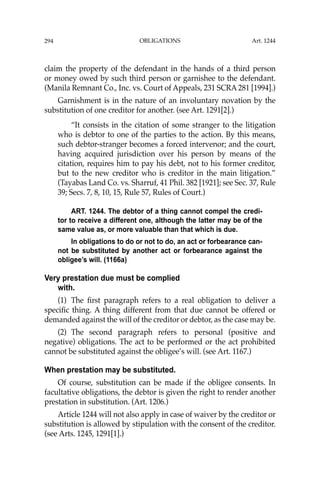 OBLIGATIONS
294
claim the property of the defendant in the hands of a third person
or money owed by such third person or garnishee to the defendant.
(Manila Remnant Co., Inc. vs. Court of Appeals, 231 SCRA 281 [1994].)
Garnishment is in the nature of an involuntary novation by the
substitution of one creditor for another. (see Art. 1291[2].)
“It consists in the citation of some stranger to the litigation
who is debtor to one of the parties to the action. By this means,
such debtor-stranger becomes a forced intervenor; and the court,
having acquired jurisdiction over his person by means of the
citation, requires him to pay his debt, not to his former creditor,
but to the new creditor who is creditor in the main litigation.”
(Tayabas Land Co. vs. Sharruf, 41 Phil. 382 [1921]; see Sec. 37, Rule
39; Secs. 7, 8, 10, 15, Rule 57, Rules of Court.)
ART. 1244. The debtor of a thing cannot compel the credi-
tor to receive a different one, although the latter may be of the
same value as, or more valuable than that which is due.
In obligations to do or not to do, an act or forbearance can-
not be substituted by another act or forbearance against the
obligee’s will. (1166a)
Very prestation due must be complied
with.
(1) The ﬁrst paragraph refers to a real obligation to deliver a
speciﬁc thing. A thing different from that due cannot be offered or
demanded against the will of the creditor or debtor, as the case may be.
(2) The second paragraph refers to personal (positive and
negative) obligations. The act to be performed or the act prohibited
cannot be substituted against the obligee’s will. (see Art. 1167.)
When prestation may be substituted.
Of course, substitution can be made if the obligee consents. In
facultative obligations, the debtor is given the right to render another
prestation in substitution. (Art. 1206.)
Article 1244 will not also apply in case of waiver by the creditor or
substitution is allowed by stipulation with the consent of the creditor.
(see Arts. 1245, 1291[1].)
Art. 1244
 