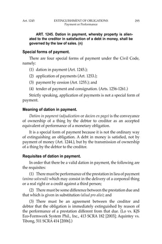 295
ART. 1245. Dation in payment, whereby property is alien-
ated to the creditor in satisfaction of a debt in money, shall be
governed by the law of sales. (n)
Special forms of payment.
There are four special forms of payment under the Civil Code,
namely:
(1) dation in payment (Art. 1245.);
(2) application of payments (Art. 1253.);
(3) payment by cession (Art. 1255.); and
(4) tender of payment and consignation. (Arts. 1256-1261.)
Strictly speaking, application of payments is not a special form of
payment.
Meaning of dation in payment.
Dation in payment (adjudication or dacion en pago) is the conveyance
of ownership of a thing by the debtor to creditor as an accepted
equivalent of performance of a monetary obligation.
It is a special form of payment because it is not the ordinary way
of extinguishing an obligation. A debt in money is satisﬁed, not by
payment of money (Art. 1244.), but by the transmission of ownership
of a thing by the debtor to the creditor.
Requisites of dation in payment.
In order that there be a valid dation in payment, the following are
the requisites:
(1) There must be performance of the prestation in lieu of payment
(animo solvendi) which may consist in the delivery of a corporeal thing
or a real right or a credit against a third person;
(2) There must be some difference between the prestation due and
that which is given in substitution (aliud pro alio); and
(3) There must be an agreement between the creditor and
debtor that the obligation is immediately extinguished by reason of
the performance of a prestation different from that due. (Lo vs. KJS
Eco-Formwork System Phil., Inc., 413 SCRA 182 [2003]; Aquintey vs.
Tibong, 511 SCRA 414 [2006].)
Art. 1245 EXTINGUISHMENT OF OBLIGATIONS
Payment or Performance
 