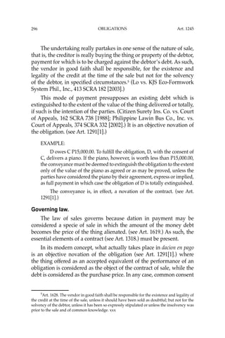 OBLIGATIONS
296
The undertaking really partakes in one sense of the nature of sale,
that is, the creditor is really buying the thing or property of the debtor,
payment for which is to be charged against the debtor’s debt. As such,
the vendor in good faith shall be responsible, for the existence and
legality of the credit at the time of the sale but not for the solvency
of the debtor, in speciﬁed circumstances.5
(Lo vs. KJS Eco-Formwork
System Phil., Inc., 413 SCRA 182 [2003].)
This mode of payment presupposes an existing debt which is
extinguished to the extent of the value of the thing delivered or totally,
if such is the intention of the parties. (Citizen Surety Ins. Co. vs. Court
of Appeals, 162 SCRA 738 [1988]; Philippine Lawin Bus Co., Inc. vs.
Court of Appeals, 374 SCRA 332 [2002].) It is an objective novation of
the obligation. (see Art. 1291[1].)
EXAMPLE:
D owes C P15,000.00. To fulﬁll the obligation, D, with the consent of
C, delivers a piano. If the piano, however, is worth less than P15,000.00,
the conveyance must be deemed to extinguish the obligation to the extent
only of the value of the piano as agreed or as may be proved, unless the
parties have considered the piano by their agreement, express or implied,
as full payment in which case the obligation of D is totally extinguished.
The conveyance is, in effect, a novation of the contract. (see Art.
1291[1].)
Governing law.
The law of sales governs because dation in payment may be
considered a specie of sale in which the amount of the money debt
becomes the price of the thing alienated. (see Art. 1619.) As such, the
essential elements of a contract (see Art. 1318.) must be present.
In its modern concept, what actually takes place in dacion en pago
is an objective novation of the obligation (see Art. 1291[1].) where
the thing offered as an accepted equivalent of the performance of an
obligation is considered as the object of the contract of sale, while the
debt is considered as the purchase price. In any case, common consent
5
Art. 1628. The vendor in good faith shall be responsible for the existence and legality of
the credit at the time of the sale, unless it should have been sold as doubtful; but not for the
solvency of the debtor, unless it has been so expressly stipulated or unless the insolvency was
prior to the sale and of common knowledge. xxx
Art. 1245
 