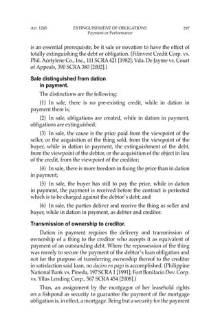 297
is an essential prerequisite, be it sale or novation to have the effect of
totally extinguishing the debt or obligation. (Filinvest Credit Corp. vs.
Phil. Acetylene Co., Inc., 111 SCRA421 [1982]; Vda. De Jayme vs. Court
of Appeals, 390 SCRA 380 [2002].)
Sale distinguished from dation
in payment.
The distinctions are the following:
(1) In sale, there is no pre-existing credit, while in dation in
payment there is;
(2) In sale, obligations are created, while in dation in payment,
obligations are extinguished;
(3) In sale, the cause is the price paid from the viewpoint of the
seller, or the acquisition of the thing sold, from the viewpoint of the
buyer, while in dation in payment, the extinguishment of the debt,
from the viewpoint of the debtor, or the acquisition of the object in lieu
of the credit, from the viewpoint of the creditor;
(4) In sale, there is more freedom in ﬁxing the price than in dation
in payment;
(5) In sale, the buyer has still to pay the price, while in dation
in payment, the payment is received before the contract is perfected
which is to be charged against the debtor’s debt; and
(6) In sale, the parties deliver and receive the thing as seller and
buyer, while in dation in payment, as debtor and creditor.
Transmission of ownership to creditor.
Dation in payment requires the delivery and transmission of
ownership of a thing to the creditor who accepts it as equivalent of
payment of an outstanding debt. Where the repossession of the thing
was merely to secure the payment of the debtor’s loan obligation and
not for the purpose of transferring ownership thereof to the creditor
in satisfaction said loan, no dacion en pago is accomplished. (Philippine
National Bank vs. Pineda, 197 SCRA1 [1991]; Fort Bonifacio Dev. Corp.
vs. Yllas Lending Corp., 567 SCRA 454 [2008].)
Thus, an assignment by the mortgagor of her leasehold rights
on a ﬁshpond as security to guarantee the payment of the mortgage
obligation is, in effect, a mortgage. Being but a security for the payment
Art. 1245 EXTINGUISHMENT OF OBLIGATIONS
Payment or Performance
 