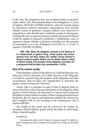 OBLIGATIONS
298
of the loan, the assignment does not constitute dation in payment
under Article 1245. (Development Bank of the Philippines vs. Court
of Appeals, 284 SCRA 14 [1998].) Similarly, where the receipts signed
by respondent (creditor) corporation’s representative, show that the
vehicles owned by petitioner company (debtor) were delivered to
respondent in order that the latter would take custody for the purpose
of selling the same as agent of petitioner whereby the proceeds thereof
would be applied in payment of petitioner’s indebtedness, such an
agreement negates transfer of absolute ownership over the property
to respondent, as in a sale. (Philippine Lawin Bus Co. vs. Court of
Appeals, 374 SCRA 332 [2002].)
ART. 1246. When the obligation consists in the delivery of
an indeterminate or generic thing, whose quality and circum-
stances have not been stated, the creditor cannot demand a
thing of superior quality. Neither can the debtor deliver a thing
of inferior quality. The purpose of the obligation and other cir-
cumstances shall be taken into consideration. (1167a)
Rule of the medium quality.
If the obligation consists in the delivery of a speciﬁc thing, the very
thing due must be delivered. (Art. 1244.) However, if the obligation
is to deliver a generic thing, the purpose of the obligation and other
circumstances shall be taken into consideration to determine the
quality or kind of thing to be delivered.
Article 1246 is a principle of equity in that it supplies justice in
cases where there is lack of precise declaration in the obligation of the
quality or kind of thing to be delivered. It is always hard to ﬁnd one
thing that is exactly similar to another. If there is disagreement between
the parties, the law steps in and determines whether the contract has
been complied with or not according to the circumstances. (see 8
Manresa 280-281.)
The beneﬁt of this article may be waived by the creditor by
accepting a thing of inferior quality and by the debtor by delivering a
thing of superior quality.
EXAMPLES:
S promised to deliver to B a horse. B cannot compel S to deliver a
price-winning race horse. Neither can S require B to accept an old sickly
horse.
Art. 1246
 