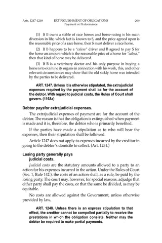 299
(1) If B owns a stable of race horses and horse-racing is his main
diversion in life, which fact is known to S, and the price agreed upon is
the reasonable price of a race horse, then S must deliver a race horse.
(2) If B happens to be a “calesa” driver and B agreed to pay S for
the horse an amount which is the reasonable price of a horse for “calesa,”
then that kind of horse may be delivered.
(3) If B is a veterinary doctor and his only purpose in buying a
horse is to examine its organs in connection with his work, this, and other
relevant circumstances may show that the old sickly horse was intended
by the parties to be delivered.
ART. 1247. Unless it is otherwise stipulated, the extrajudicial
expenses required by the payment shall be for the account of
the debtor. With regard to judicial costs, the Rules of Court shall
govern. (1168a)
Debtor paysfor extrajudicial expenses.
The extrajudicial expenses of payment are for the account of the
debtor. The reason is that the obligation is extinguished when payment
is made and it is, therefore, the debtor who is primarily beneﬁted.
If the parties have made a stipulation as to who will bear the
expenses, then their stipulation shall be followed.
Article 1247 does not apply to expenses incurred by the creditor in
going to the debtor’s domicile to collect. (Art. 1251.)
Losing party generally pays
judicial costs.
Judicial costs are the statutory amounts allowed to a party to an
action for his expenses incurred in the action. Under the Rules of Court
(Sec. 1, Rule 142.), the costs of an action shall, as a rule, be paid by the
losing party. The court may, however, for special reasons, adjudge that
either party shall pay the costs, or that the same be divided, as may be
equitable.
No costs are allowed against the Government, unless otherwise
provided by law.
ART. 1248. Unless there is an express stipulation to that
effect, the creditor cannot be compelled partially to receive the
prestations in which the obligation consists. Neither may the
debtor be required to make partial payments.
Arts. 1247-1248 EXTINGUISHMENT OF OBLIGATIONS
Payment or Performance
 