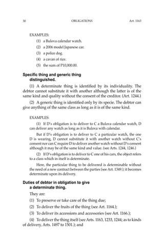 OBLIGATIONS
30
EXAMPLES:
(1) a Bulova calendar watch.
(2) a 2006 model Japanese car.
(3) a police dog.
(4) a cavan of rice.
(5) the sum of P10,000.00.
Specific thing and generic thing
distinguished.
(1) A determinate thing is identiﬁed by its individuality. The
debtor cannot substitute it with another although the latter is of the
same kind and quality without the consent of the creditor. (Art. 1244.)
(2) A generic thing is identiﬁed only by its specie. The debtor can
give anything of the same class as long as it is of the same kind.
EXAMPLES:
(1) If D’s obligation is to deliver to C a Bulova calendar watch, D
can deliver any watch as long as it is Bulova with calendar.
But if D’s obligation is to deliver to C a particular watch, the one
D is wearing, D cannot substitute it with another watch without C’s
consent nor can C require D to deliver another watch without D’s consent
although it may be of the same kind and value. (see Arts. 1244, 1246.)
(2) If D’s obligation is to deliver to C one of his cars, the object refers
to a class which in itself is determinate.
Here, the particular thing to be delivered is determinable without
the need of a new contract between the parties (see Art. 1349.); it becomes
determinate upon its delivery.
Duties of debtor in obligation to give
a determinate thing.
They are:
(1) To preserve or take care of the thing due;
(2) To deliver the fruits of the thing (see Art. 1164.);
(3) To deliver its accessions and accessories (see Art. 1166.);
(4) To deliver the thing itself (see Arts. 1163, 1233, 1244; as to kinds
of delivery, Arts. 1497 to 1501.); and
Art. 1163
 