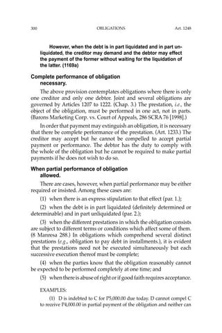 OBLIGATIONS
300
However, when the debt is in part liquidated and in part un-
liquidated, the creditor may demand and the debtor may effect
the payment of the former without waiting for the liquidation of
the latter. (1169a)
Complete performance of obligation
necessary.
The above provision contemplates obligations where there is only
one creditor and only one debtor. Joint and several obligations are
governed by Articles 1207 to 1222. (Chap. 3.) The prestation, i.e., the
object of the obligation, must be performed in one act, not in parts.
(Barons Marketing Corp. vs. Court of Appeals, 286 SCRA 76 [1998].)
In order that payment may extinguish an obligation, it is necessary
that there be complete performance of the prestation. (Art. 1233.) The
creditor may accept but he cannot be compelled to accept partial
payment or performance. The debtor has the duty to comply with
the whole of the obligation but he cannot be required to make partial
payments if he does not wish to do so.
When partial performance of obligation
allowed.
There are cases, however, when partial performance may be either
required or insisted. Among these cases are:
(1) when there is an express stipulation to that effect (par. 1.);
(2) when the debt is in part liquidated (deﬁnitely determined or
determinable) and in part unliquidated (par. 2.);
(3) when the different prestations in which the obligation consists
are subject to different terms or conditions which affect some of them.
(8 Manresa 288.) In obligations which comprehend several distinct
prestations (e.g., obligation to pay debt in installments.), it is evident
that the prestations need not be executed simultaneously but each
successive execution thereof must be complete;
(4) when the parties know that the obligation reasonably cannot
be expected to be performed completely at one time; and
(5) whenthereisabuseofrightorifgoodfaithrequiresacceptance.
EXAMPLES:
(1) D is indebted to C for P5,000.00 due today. D cannot compel C
to receive P4,000.00 in partial payment of the obligation and neither can
Art. 1248
 