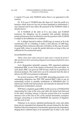 301
C require D to pay only P4,000.00 unless there is an agreement to the
contrary.
(2) If D owes C P5,000.00 plus the share of C from the proﬁt of a
business which, however, has not yet been liquidated or determined, C
may demand and D may effect, the payment of the P5,000.00 which is
already known.
(3) If P4,000.00 of the debt of D is due today and P1,000.00
tomorrow, the obligation can be complied with partially. Similarly,
partial performance may be effected in case the payment of the P1,000.00
is subject to the fulﬁllment of a condition.
(4) S obliged himself to deliver 50,000 bags of cement to B at the
construction site of a building. S makes a ﬁrst delivery of 5,000 bags,
informing B that continuous deliveries will follow. In this case, B cannot,
in good faith, refuse to accept the partial deliveries as long as they are
sufﬁcient for his construction needs.
ILLUSTRATIVE CASE:
Debtor claims that creditor abused its rights when it rejected the former’s
offer of settlement of its outstanding obligations and subsequently ﬁled the action
for collection.
Facts: Respondent (plaintiff) company, PDP, appointed petitioner
(defendant) BMC as one of the dealers of electrical wires and cables. As
such dealer, BMC was given by PDP 60 days credit for its purchases of
electrical products. The credit term was to be reckoned from the date of
delivery by PDP of its products to defendant.
On several occasions, PDP wrote BMC demanding payments of its
outstanding obligations due PDP. PDP rejected BMC’s offer to pay its
outstanding account in monthly installments of P500,000.00 plus 1%
interest per month until full payment, and reiterated its demand for the
full payment of defendant’s account.
PDP ﬁled a complaint against BMC for the recovery of P3,802,478.20
representing the value of the wires and cables the former had delivered
to the latter, including interest. It likewise prayed that it be awarded
attorney’s fees at the rate of 25% of the amount demanded, exemplary
damages amounting to at least P100,000.00, the expenses of litigation,
and the costs of suit.
Petitioner in its answer, admitted purchasing the wires and cables
from private respondent but disputed the amount claimed by the latter.
Petitioner likewise interposed a counterclaim against private respondent,
alleging that it suffered injury to its reputation due to latter’s acts. Such
Art. 1248 EXTINGUISHMENT OF OBLIGATIONS
Payment or Performance
 
