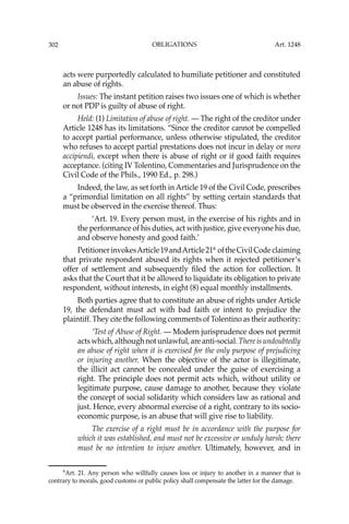 OBLIGATIONS
302
acts were purportedly calculated to humiliate petitioner and constituted
an abuse of rights.
Issues: The instant petition raises two issues one of which is whether
or not PDP is guilty of abuse of right.
Held: (1) Limitation of abuse of right. — The right of the creditor under
Article 1248 has its limitations. “Since the creditor cannot be compelled
to accept partial performance, unless otherwise stipulated, the creditor
who refuses to accept partial prestations does not incur in delay or mora
accipiendi, except when there is abuse of right or if good faith requires
acceptance. (citing IV Tolentino, Commentaries and Jurisprudence on the
Civil Code of the Phils., 1990 Ed., p. 298.)
Indeed, the law, as set forth in Article 19 of the Civil Code, prescribes
a “primordial limitation on all rights’’ by setting certain standards that
must be observed in the exercise thereof. Thus:
‘Art. 19. Every person must, in the exercise of his rights and in
the performance of his duties, act with justice, give everyone his due,
and observe honesty and good faith.’
PetitionerinvokesArticle19andArticle216
oftheCivilCodeclaiming
that private respondent abused its rights when it rejected petitioner’s
offer of settlement and subsequently ﬁled the action for collection. It
asks that the Court that it be allowed to liquidate its obligation to private
respondent, without interests, in eight (8) equal monthly installments.
Both parties agree that to constitute an abuse of rights under Article
19, the defendant must act with bad faith or intent to prejudice the
plaintiff. They cite the following comments of Tolentino as their authority:
‘Test of Abuse of Right. — Modern jurisprudence does not permit
actswhich,althoughnotunlawful,areanti-social.Thereisundoubtedly
an abuse of right when it is exercised for the only purpose of prejudicing
or injuring another. When the objective of the actor is illegitimate,
the illicit act cannot be concealed under the guise of exercising a
right. The principle does not permit acts which, without utility or
legitimate purpose, cause damage to another, because they violate
the concept of social solidarity which considers law as rational and
just. Hence, every abnormal exercise of a right, contrary to its socio-
economic purpose, is an abuse that will give rise to liability.
The exercise of a right must be in accordance with the purpose for
which it was established, and must not be excessive or unduly harsh; there
must be no intention to injure another. Ultimately, however, and in
6
Art. 21. Any person who willfully causes loss or injury to another in a manner that is
contrary to morals, good customs or public policy shall compensate the latter for the damage.
Art. 1248
 