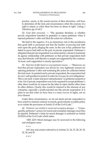 303
practice, courts, in the sound exercise of their discretion, will have
to determine all the facts and circumstances when the exercise of a
right is unjust, or when there has been an abuse of right.’ (citing, I
Tolentino, pp. 61-62.)’’
(2) Good faith presumed. — “The question therefore, is whether
private respondent intended to prejudice or injure petitioner when it
rejected petitioner’s offer and ﬁled the action for collection.
We hold in the negative. It is an elementary rule in this jurisdiction
that good faith is presumed and that the burden of proving bad faith
rests upon the party alleging the same. In the case at bar, petitioner has
failed to prove bad faith on the part of private respondent. Petitioner’s
allegation that private respondent was motivated by a desire to terminate
its agency relationship with petitioner so that private respondent itself
may deal directly with Meralco is simply not supported by the evidence.
At most, such supposition is merely speculative.’’
(3) Rejection of offer based on very legitimate reasons. — “Moreover, we
ﬁnd that private respondent was driven by very legitimate reasons for
rejecting petitioner’s offer and instituting the action for collection before
the trial court. As pointed out by private respondent, the corporation had
its own ‘cash position to protect in order for it to pay its own obligations.’
This is not such ‘a lame and poor rationalization’ as petitioner purports it
to be. For if private respondent were to be required to accept petitioner’s
offer, there would be no reason for the latter to reject similar offers from
its other debtors. Clearly, this would be inimical to the interests of any
enterprise, especially a proﬁt-oriented one like private respondent. It is
plain to see that what we have here is a mere exercise of rights, not an
abuse thereof.
Under these circumstances, we do not deem private respondent to
have acted in a manner contrary to morals, good customs or public policy
as to violate the provisions of Article 21 of the Civil Code.’’
(4) Petitioner not entitled to moral and exemplary damages. — “Conse-
quently, petitioner’s prayer for moral and exemplary damages must thus
be rejected. Petitioner’s claim for moral damages is anchored on Article
2219(10) of the Civil Code which states:
‘ART. 2219. Moral damages may be recovered in the following
and analogous cases:
x x x.
(10) Acts and actions referred to in Articles 21, 26, 27, 28, 29, 30,
32, 34, and 35.
x x x.’
Art. 1248 EXTINGUISHMENT OF OBLIGATIONS
Payment or Performance
 