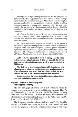 OBLIGATIONS
304
Having ruled that private respondent’s acts did not transgress the
provisions of Article 21, petitioner cannot be entitled to moral damages
or, for that matter, exemplary damages. While the amount of exemplary
damages need not be proved, petitioner must show that he is entitled
to moral, temperate or compensatory damages before the court may
consider the question of whether or not exemplary damages should be
awarded. As we have observed above, petitioner has failed to discharge
this burden.’’
(5) Contract has force of law. — “It may not be amiss to state that
petitioner’s contract with private respondent has the force of law
between them. Petitioner is thus bound to fulﬁll what has been expressly
stipulated therein.’’
(6) Partial performance of obligation not allowed. — “In the absence of
any abuse of right, private respondent cannot be allowed to perform its
obligation under such contract in parts. Otherwise, private respondent’s
right under Article 1248 will be negated, the sanctity of its contract with
petitioner deﬁled. The principle of autonomy of contracts must be respect-
ed.’’ (Barons Marketing Corp. vs. Court of Appeals, 286 SCRA 96 [1998].)
ART. 1249. The payment of debts in money shall be made
in the currency stipulated, and if it is not possible to deliver
such currency, then in the currency which is legal tender in the
Philippines.
The delivery of promissory notes payable to order, or bills
of exchange or other mercantile documents shall produce the
effect of payment only when they have been cashed, or when
through the fault of the creditor they have been impaired.
In the meantime, the action derived from the original obliga-
tion shall be held in abeyance. (1170)
Payment of debts in money payable
in Philippine currency.
The ﬁrst paragraph of Article 1249 is not applicable where the
contract between the parties is to pay in Philippine currency. (Haw Pia
vs. China Banking Corp., 80 Phil. 604 [1948].) The phrase “currency
stipulated” used in Article 1249 refers to money different from that
which is the legal tender or legally current in the Philippines. (see Del
Rosario vs. Sandico, 85 Phil. 170 [1949].)
The ﬁrst paragraph of the above article was modiﬁed by Republic
Act No. 529 which took effect on June 16, 1950. (infra.) This law
requires the payment of domestic obligations in money in Philippine
Art. 1249
 