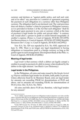 305
currency and declares as “against public policy, and null and void,
and of no effect” any provision in a contract or agreement requiring
the payment of such obligations in a currency other than Philippine
currency. The obligation itself is not declared void. The void provision
does not defeat a creditor’s claim for payment in Philippine currency,
as it is provided in Section 1 of the Act that such obligation “shall be
discharged upon payment in any coin or currency which at the time
of payment is legal tender for public and private debts.” A contrary
rule would allow a person to proﬁt or enrich himself inequitably at
another’s expense. (Ponce vs. Court of Appeals, 90 SCRA 535 [1979];
San Buenaventura vs. Court ofAppeals, 181 SCRA197 [1990]; Republic
Resources Dev’t. Corp. vs. Court of Appeals, 203 SCRA 164 [1991].)
Note: R.A. No. 529 was repealed by R.A. No. 8183, approved on
June 11, 1996. There is no longer any legal impediment to having
obligations or transactions paid in a foreign currency as long as the
parties agree to such arrangement. (Development Bank of the Phils. vs.
Court of Appeals, 494 SCRA 25 [2006].)
Meaning of legal tender.
Legal tender is that currency which a debtor can legally compel a
creditor to accept in payment of a debt in money when tendered by the
debtor in the right amount.7
(see Black’s Law Dictionary.)
Legal tender in the Philippines.
In the Philippines, all coins and notes issued by the Bangko Sentral
ng Pilipinas constitute legal tender for all debts, both public or private.
Unless otherwise ﬁxed by its Monetary Board, coins are legal tender
for amounts not exceeding P50.00 for denominations of P0.25 and
above, and in amounts not exceeding P20.00, for denominations of
P0.10 or less. (Sec. 52, R.A. No. 7653.)
All coins and bills above P1.00 are, therefore, valid legal tenders
for any amount.8
7
As to validity of payments of pre-war obligations made in Japanese war notes and the
rules re payment after the war of obligations incurred during the Japanese occupation, see Hi-
lado vs. De la Costa, 83 Phil. 471 (1949); Haw Pia vs. China Banking Corp., 80 Phil. 602 (1948);
Phil Trust Co. vs. Araneta, 83 Phil. 132 (1949); Larroza and Enterezo vs. Bañez, 84 Phil. 354
(1969); Gomez vs. Tabia, 84 Phil. 269 (1949); Roño vs. Gomez, 83 Phil. 890 (1949).
8
Under BSP Circular No. 537 (July 18, 2006) which took effect on August 11, 2006, the
maximum amount of coins to be considered legal is adjusted as follows: (1) P1,000.00 for
denominations P1.00, P5.00, and P10.00 coins, and (2) P100.00 for denominations of P.01, P.05,
P.10 and P.25 coins.
Art. 1249 EXTINGUISHMENT OF OBLIGATIONS
Payment or Performance
 