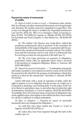 OBLIGATIONS
306
Payment by means of instruments
of credits.
(1) Right of creditor to refuse or accept. — Promissory notes, checks,
bills of exchange and other commercial documents are not legal tender
and, therefore, the creditor cannot be compelled to accept them. This
is true even though the check is certiﬁed (see Negotiable Instruments
Law [Act No. 2031], Sec. 189.), or is a manager’s check. (Cuaycong vs.
Ruiz, 80 Phil. 170 [1948]; De Legarda vs. Miailhe, 88 Phil. 637 [1951];
Far East Bank and Trust Company vs. Diaz Realty, Inc., 363 SCRA 659
[2001].)
(a) The creditor, if he chooses, may accept them, without the
acceptance producing the effect of payment. In the meantime, the
demandability of the original obligation is suspended until the pay-
ment by the commercial document is actually realized. The creditor
must cash the instrument, and it is only when it is dishonored, that
he can bring an action for non-payment of the debt. (par. 3.)
(b) The Civil Code provisions on payment of obligations,
particularly Article 1245, are applicable where what is involved
is the payment of a judgment obligation. (Biana vs. Gimenez, 469
SCRA 486 [2005].)
(2) Payment for purpose of redemption. — “Aredemption of property
sold under execution is not rendered invalid by reason of the fact that
the payment to the sheriff for the purpose of redemption is effected by
means of a check for the amount due.” (Javellana vs. Mirasol, 40 Phil.
761 [1919].)
Article 1249 deals with a mode of extinction of debts, while the
right to redeem is not an obligation but the exercise of a right; nor is
it intended to discharge a pre-existing debt. It is the policy of the law
to be liberal in redemption cases, to aid rather than to defeat the right
of redemption. (Fortunato vs. Court of Appeals, 196 SCRA 269 [1991].)
Accordingly, the Civil Code provisions on payment of obligations may
not be applied where what applies is the settled rule that a mere tender
of a checks is sufﬁcient to compel redemption.
(3) Effect on obligation. — Payment by means of mercantile
documents does not extinguish the obligation —
(a) until they have been cashed (see Crystal vs. Court of
Appeals, 62 SCRA 501 [1975].); or
(b) unless they have been impaired through the fault of the
creditor. (par. 2.)
Art. 1249
 