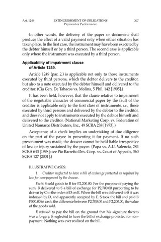 307
In other words, the delivery of the paper or document shall
produce the effect of a valid payment only when either situation has
taken place. In the ﬁrst case, the instrument may have been executed by
the debtor himself or by a third person. The second case is applicable
only where the instrument was executed by a third person.
Applicability of impairment clause
of Article 1249.
Article 1249 (par. 2.) is applicable not only to those instruments
executed by third persons, which the debtor delivers to the creditor,
but also to a note executed by the debtor himself and delivered to the
creditor. (Cia Gen. De Tabacos vs. Molina, 5 Phil. 142 [1905].)
It has been held, however, that the clause relative to impairment
of the negotiable character of commercial paper by the fault of the
creditor is applicable only to the ﬁrst class of instruments, i.e., those
executed by third persons and delivered by the debtor to the creditor,
and does not apply to instruments executed by the debtor himself and
delivered to the creditor. (National Marketing Corp. vs. Federation of
United Namarco Distributors, Inc., 49 SCRA 238 [1973].)
Acceptance of a check implies an undertaking of due diligence
on the part of the payee in presenting it for payment. If no such
presentment was made, the drawer cannot be held liable irrespective
of loss or injury sustained by the payee. (Papa vs. A.U. Valencia, 284
SCRA 643 [1998]; see Pio Barretto Dev. Corp. vs. Court of Appeals, 360
SCRA 127 [2001].)
ILLUSTRATIVE CASES:
1. Creditor neglected to have a bill of exchange protested as required by
law for non-payment by the drawee.
Facts: S sold goods to B for P2,200.00. For the purpose of paying the
sum, B delivered to S a bill of exchange for P2,700.00 purporting to be
drawn by C to the order of D on E. When the bill was delivered to S it was
indorsed by D, and apparently accepted by E. S took the bill and paid B
P500.00 in cash, the difference between P2,700.00 and P2,200.00, the value
of the goods sold.
E refused to pay the bill on the ground that his signature thereto
was a forgery. S neglected to have the bill of exchange protested for non-
payment. Nothing was ever realized on the bill.
Art. 1249 EXTINGUISHMENT OF OBLIGATIONS
Payment or Performance
 