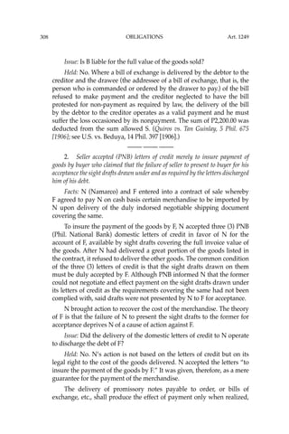 OBLIGATIONS
308
Issue: Is B liable for the full value of the goods sold?
Held: No. Where a bill of exchange is delivered by the debtor to the
creditor and the drawee (the addressee of a bill of exchange, that is, the
person who is commanded or ordered by the drawer to pay.) of the bill
refused to make payment and the creditor neglected to have the bill
protested for non-payment as required by law, the delivery of the bill
by the debtor to the creditor operates as a valid payment and he must
suffer the loss occasioned by its nonpayment. The sum of P2,200.00 was
deducted from the sum allowed S. (Quiros vs. Tan Guinlay, 5 Phil. 675
[1906]; see U.S. vs. Beduya, 14 Phil. 397 [1906].)
—-— —-— —-—
2. Seller accepted (PNB) letters of credit merely to insure payment of
goods by buyer who claimed that the failure of seller to present to buyer for his
acceptance the sight drafts drawn under and as required by the letters discharged
him of his debt.
Facts: N (Namarco) and F entered into a contract of sale whereby
F agreed to pay N on cash basis certain merchandise to be imported by
N upon delivery of the duly indorsed negotiable shipping document
covering the same.
To insure the payment of the goods by F, N accepted three (3) PNB
(Phil. National Bank) domestic letters of credit in favor of N for the
account of F, available by sight drafts covering the full invoice value of
the goods. After N had delivered a great portion of the goods listed in
the contract, it refused to deliver the other goods. The common condition
of the three (3) letters of credit is that the sight drafts drawn on them
must be duly accepted by F. Although PNB informed N that the former
could not negotiate and effect payment on the sight drafts drawn under
its letters of credit as the requirements covering the same had not been
complied with, said drafts were not presented by N to F for acceptance.
N brought action to recover the cost of the merchandise. The theory
of F is that the failure of N to present the sight drafts to the former for
acceptance deprives N of a cause of action against F.
Issue: Did the delivery of the domestic letters of credit to N operate
to discharge the debt of F?
Held: No. N’s action is not based on the letters of credit but on its
legal right to the cost of the goods delivered. N accepted the letters “to
insure the payment of the goods by F.” It was given, therefore, as a mere
guarantee for the payment of the merchandise.
The delivery of promissory notes payable to order, or bills of
exchange, etc., shall produce the effect of payment only when realized,
Art. 1249
 