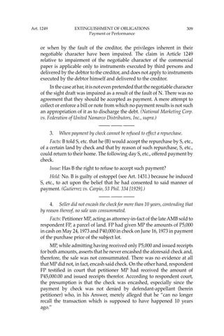 309
or when by the fault of the creditor, the privileges inherent in their
negotiable character have been impaired. The claim in Article 1249
relative to impairment of the negotiable character of the commercial
paper is applicable only to instruments executed by third persons and
delivered by the debtor to the creditor, and does not apply to instruments
executed by the debtor himself and delivered to the creditor.
In the case at bar, it is not even pretended that the negotiable character
of the sight draft was impaired as a result of the fault of N. There was no
agreement that they should be accepted as payment. A mere attempt to
collect or enforce a bill or note from which no payment results is not such
an appropriation of it as to discharge the debt. (National Marketing Corp.
vs. Federation of United Namarco Distributors, Inc., supra.)
—-— —-— —-—
3. When payment by check cannot be refused to effect a repurchase.
Facts: B told S, etc. that he (B) would accept the repurchase by S, etc.,
of a certain land by check and that by reason of such repurchase, S, etc.,
could return to their home. The following day S, etc., offered payment by
check.
Issue: Has B the right to refuse to accept such payment?
Held: No. B is guilty of estoppel (see Art. 1431.) because he induced
S, etc., to act upon the belief that he had consented to said manner of
payment. (Gutierrez vs. Carpio, 53 Phil. 334 [1929].)
—-— —-— —-—
4. Seller did not encash the check for more than 10 years, contending that
by reason thereof, no sale was consummated.
Facts: Petitioner MP, acting as attorney-in-fact of the late AMB sold to
respondent FP, a parcel of land. FP had given MP the amounts of P5,000
in cash on May 24, 1973 and P40,000 in check on June 16, 1973 in payment
of the purchase price of the subject lot.
MP, while admitting having received only P5,000 and issued receipts
for both amounts, asserts that he never encashed the aforesaid check and,
therefore, the sale was not consummated. There was no evidence at all
that MP did not, in fact, encash said check. On the other hand, respondent
FP testiﬁed in court that petitioner MP had received the amount of
P45,000.00 and issued receipts therefor. According to respondent court,
the presumption is that the check was encashed, especially since the
payment by check was not denied by defendant-appellant (herein
petitioner) who, in his Answer, merely alleged that he “can no longer
recall the transaction which is supposed to have happened 10 years
ago.’’
Art. 1249 EXTINGUISHMENT OF OBLIGATIONS
Payment or Performance
 