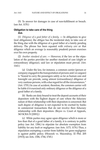 31
(5) To answer for damages in case of non-fulﬁllment or breach.
(see Art. 1170.)
Obligation to take care of the thing
due.
(1) Diligence of a good father of a family. — In obligations to give
(real obligations), the obligor has the incidental duty to take care of
the thing due with the diligence of a good father of a family pending
delivery. The phrase has been equated with ordinary care or that
diligence which an average (a reasonably prudent) person exercises
over his own property.
(2) Another standard of care. — However, if the law or the stipu-
lation of the parties provides for another standard of care (slight or
extraordinary diligence), said law or stipulation must prevail. (Art.
1163.)
(a) Under the law, for instance, a common carrier (person or
company engaged in the transportation of persons and/or cargoes)
is “bound to carry the passengers safely as far as human care and
foresight can provide, using utmost (extraordinary) diligence of
very cautious persons, with a due regard for all the circumstances.”
(Art. 1755.) In case of accident, therefore, the common carrier will
be liable if it exercised only ordinary diligence or the diligence of a
good father of a family.
(b) Banks are duty bound to treat the deposit accounts of their
depositors with the highest degree of care where the ﬁduciary
nature of their relationship with their depositors is concerned. But
such degree of diligence is not expected to be exerted by banks
in commercial transactions that do not involve their ﬁduciary
relationship with their depositors. (Reyes vs. Court of Appeals,
363 SCRA 51 [2001].)
(c) While parties may agree upon diligence which is more or
less than that of a good father of a family, it is contrary to public
policy (see Art. 1306.) to stipulate for absolute exemption from
liability for any fault or negligence. (see Arts. 1173, 1174.) Thus, a
stipulation exempting a carrier from liability for gross negligence
is against public policy. (Heacock vs. Macondray, 32 Phil. 205
[1915]; see Arts. 1306, 1744, 1745.)
Art. 1163 NATURE AND EFFECT OF OBLIGATIONS
 