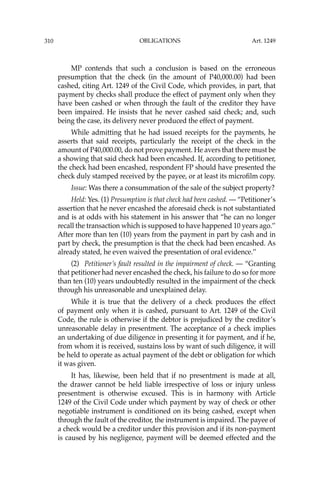 OBLIGATIONS
310
MP contends that such a conclusion is based on the erroneous
presumption that the check (in the amount of P40,000.00) had been
cashed, citing Art. 1249 of the Civil Code, which provides, in part, that
payment by checks shall produce the effect of payment only when they
have been cashed or when through the fault of the creditor they have
been impaired. He insists that he never cashed said check; and, such
being the case, its delivery never produced the effect of payment.
While admitting that he had issued receipts for the payments, he
asserts that said receipts, particularly the receipt of the check in the
amount of P40,000.00, do not prove payment. He avers that there must be
a showing that said check had been encashed. If, according to petitioner,
the check had been encashed, respondent FP should have presented the
check duly stamped received by the payee, or at least its microﬁlm copy.
Issue: Was there a consummation of the sale of the subject property?
Held: Yes. (1) Presumption is that check had been cashed. — “Petitioner’s
assertion that he never encashed the aforesaid check is not substantiated
and is at odds with his statement in his answer that “he can no longer
recall the transaction which is supposed to have happened 10 years ago.’’
After more than ten (10) years from the payment in part by cash and in
part by check, the presumption is that the check had been encashed. As
already stated, he even waived the presentation of oral evidence.’’
(2) Petitioner’s fault resulted in the impairment of check. — “Granting
that petitioner had never encashed the check, his failure to do so for more
than ten (10) years undoubtedly resulted in the impairment of the check
through his unreasonable and unexplained delay.
While it is true that the delivery of a check produces the effect
of payment only when it is cashed, pursuant to Art. 1249 of the Civil
Code, the rule is otherwise if the debtor is prejudiced by the creditor’s
unreasonable delay in presentment. The acceptance of a check implies
an undertaking of due diligence in presenting it for payment, and if he,
from whom it is received, sustains loss by want of such diligence, it will
be held to operate as actual payment of the debt or obligation for which
it was given.
It has, likewise, been held that if no presentment is made at all,
the drawer cannot be held liable irrespective of loss or injury unless
presentment is otherwise excused. This is in harmony with Article
1249 of the Civil Code under which payment by way of check or other
negotiable instrument is conditioned on its being cashed, except when
through the fault of the creditor, the instrument is impaired. The payee of
a check would be a creditor under this provision and if its non-payment
is caused by his negligence, payment will be deemed effected and the
Art. 1249
 