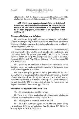 311
obligation for which the check was given as conditional payment will be
discharged. (Papa vs. A.U. Valencia and Co., Inc., 284 SCRA 643 [1998].)
ART. 1250. In case an extraordinary inflation or deflation of
the currency stipulated should supervene, the value of the cur-
rency at the time of the establishment of the obligation shall
be the basis of payment, unless there is an agreement to the
contrary. (n)
Meaning of inflation and deflation.
(1) Inﬂation is a sharp sudden increase of money or credit or both
without a corresponding increase in business transactions. (Webster’s
Dictionary.) Inﬂation causes a drop in the value of money, resulting in
rise of the general price level.
There is inﬂation when there is an increase in the volume of money
and credit relative to available goods resulting in a substantial and
continuing rise in the general price level. (Huibonhoa vs. Court of
Appeals, 320 SCRA 625 [1999], citing Paras, Civil Code of the Phils.,
Annotated [1994], Vol. IV, p. 394; see Citibank, N.A. vs. Sabeniano, 514
SCRA 441 [2007].)
(2) Deﬂation is the reduction in volume and circulation of the
available money or credit, resulting in a decline of the general price
level; it is the opposite of inﬂation.
For lack of an express provision on the question in the old Civil
Code, there was a great deal of uncertainty and confusion as a result
of contracts entered into during the last world war which saw an
extraordinaryinﬂationofcurrency.AccordingtotheCodeCommission,
the rule in Article 1250 provides a just solution for future cases. (see
Report of the Code Commission, pp. 132-133.)
Requisites for application of Article 1250.
The following requisites must be proven:
(1) There is an ofﬁcial declaration of extraordinary inﬂation or
deﬂation from the Bangko Sentral ng Pilipinas (BSP).
(2) The obligation is contractual in nature; and
(3) The parties expressly agreed to consider the effects of the
extraordinary inﬂation or deﬂation. (see Equitable PCI Bank vs.
Sheung Ngor, 541 SCRA 223 [2007].)
Art. 1250 EXTINGUISHMENT OF OBLIGATIONS
Payment or Performance
 